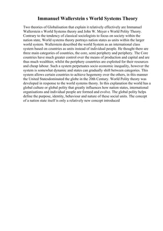 Immanuel Wallerstein s World Systems Theory
Two theories of Globalisation that explain it relatively effectively are Immanuel
Wallerstein s World Systems theory and John W. Meyer s World Polity Theory.
Contrary to the tendency of classical sociologists to focus on society within the
nation state, World systems theory portrays nation states as units within the larger
world system. Wallerstein described the world System as an international class
system based on countries as units instead of individual people. He thought there are
three main categories of countries, the core, semi periphery and periphery. The Core
countries have much greater control over the means of production and capital and are
thus much wealthier, whilst the periphery counrtries are exploited for their resources
and cheap labour. Such a system perpetuates socio economic inequality, however the
system is somewhat dynamic and states can gradually shift between categories. This
system allows certain countries to achieve hegemony over the others, in this manner
the United Statesdominated the globe in the 20th Century. World Polity theory was
developed in response to the world systems theory. In this explanation the world has a
global culture or global polity that greatly influences how nation states, international
organisations and individual people are formed and evolve. The global polity helps
define the purpose, identity, behaviour and nature of these social units. The concept
of a nation state itself is only a relatively new concept introduced
 