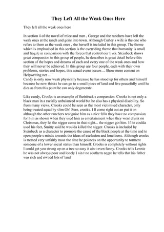 They Left All the Weak Ones Here
They left all the weak ones here
In section 4 of the novel of mice and men , George and the ranchers have left the
weak ones at the ranch and gone into town. Although Curley s wife is the one who
refers to them as the weak ones , she herself is included in this group. The theme
which is emphasised in this section is the overriding theme that humanity is small
and fragile in comparison with the forces that control our lives. Steinbeck shows
great compassion to this group of people, he describes is great detail before this
section of the hopes and dreams of each and every one of the weak ones and how
they will never be achieved. In this group are four people, each with their own
problems, stories and hopes, this actual event occurs ... Show more content on
Helpwriting.net ...
Candy is only now weak physically because he has stood up for others and himself
because he now thinks he can go to a small piece of land and live peacefully until he
dies as from this point he can only degenerate.
Like candy, Crooks is an example of Steinbeck s compassion. Crooks is not only a
black man in a racially unbalanced world but he also has a physical disability. So
from many views, Crooks could be seen as the most victimised character, only
being treated equal by slim Oh! Sure, crooks. I ll come right out an put it on
although the other ranchers recognise him as a nice fella they have no compassion
for him as shown when they used him as entertainment when they were drunk on
Christmas, they let the nigger come in that night... the nigger got him. If he coulda
used his feet, Smitty said he woulda killed the nigger. Crooks is included by
Steinbeck as a character to promote the cause of the black people at the time and to
open people s minds towards the ideas of exclusion and loneliness. Although crooks
is treated very unfairly most the time he pounces on the opportunity to torment
someone of a lower social status than himself. Crooks is completely without rights
I could get you strung up on a tree so easy it ain t even funny. Crooks tells Lennie
he was not always poor and lonely I ain t no southern negro he tells that his father
was rich and owned lots of land
 