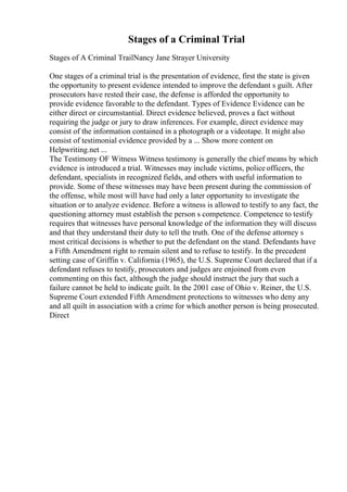 Stages of a Criminal Trial
Stages of A Criminal TrailNancy Jane Strayer University
One stages of a criminal trial is the presentation of evidence, first the state is given
the opportunity to present evidence intended to improve the defendant s guilt. After
prosecutors have rested their case, the defense is afforded the opportunity to
provide evidence favorable to the defendant. Types of Evidence Evidence can be
either direct or circumstantial. Direct evidence believed, proves a fact without
requiring the judge or jury to draw inferences. For example, direct evidence may
consist of the information contained in a photograph or a videotape. It might also
consist of testimonial evidence provided by a ... Show more content on
Helpwriting.net ...
The Testimony OF Witness Witness testimony is generally the chief means by which
evidence is introduced a trial. Witnesses may include victims, police officers, the
defendant, specialists in recognized fields, and others with useful information to
provide. Some of these witnesses may have been present during the commission of
the offense, while most will have had only a later opportunity to investigate the
situation or to analyze evidence. Before a witness is allowed to testify to any fact, the
questioning attorney must establish the person s competence. Competence to testify
requires that witnesses have personal knowledge of the information they will discuss
and that they understand their duty to tell the truth. One of the defense attorney s
most critical decisions is whether to put the defendant on the stand. Defendants have
a Fifth Amendment right to remain silent and to refuse to testify. In the precedent
setting case of Griffin v. California (1965), the U.S. Supreme Court declared that if a
defendant refuses to testify, prosecutors and judges are enjoined from even
commenting on this fact, although the judge should instruct the jury that such a
failure cannot be held to indicate guilt. In the 2001 case of Ohio v. Reiner, the U.S.
Supreme Court extended Fifth Amendment protections to witnesses who deny any
and all quilt in association with a crime for which another person is being prosecuted.
Direct
 