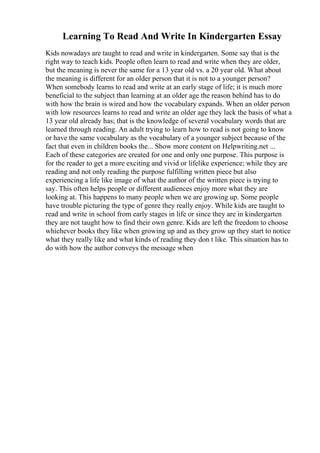 Learning To Read And Write In Kindergarten Essay
Kids nowadays are taught to read and write in kindergarten. Some say that is the
right way to teach kids. People often learn to read and write when they are older,
but the meaning is never the same for a 13 year old vs. a 20 year old. What about
the meaning is different for an older person that it is not to a younger person?
When somebody learns to read and write at an early stage of life; it is much more
beneficial to the subject than learning at an older age the reason behind has to do
with how the brain is wired and how the vocabulary expands. When an older person
with low resources learns to read and write an older age they lack the basis of what a
13 year old already has; that is the knowledge of several vocabulary words that are
learned through reading. An adult trying to learn how to read is not going to know
or have the same vocabulary as the vocabulary of a younger subject because of the
fact that even in children books the... Show more content on Helpwriting.net ...
Each of these categories are created for one and only one purpose. This purpose is
for the reader to get a more exciting and vivid or lifelike experience; while they are
reading and not only reading the purpose fulfilling written piece but also
experiencing a life like image of what the author of the written piece is trying to
say. This often helps people or different audiences enjoy more what they are
looking at. This happens to many people when we are growing up. Some people
have trouble picturing the type of genre they really enjoy. While kids are taught to
read and write in school from early stages in life or since they are in kindergarten
they are not taught how to find their own genre. Kids are left the freedom to choose
whichever books they like when growing up and as they grow up they start to notice
what they really like and what kinds of reading they don t like. This situation has to
do with how the author conveys the message when
 