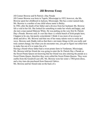 Jill Browne Essay
Jill Conner Browne and St Patrick s Day Parade
Jill Conner Browne was born in Tupelo, Mississippi in 1952; however, she Ms.
Browne spent her childhood in Jackson, Mississippi. She has a sister named Judy.
Ms. Browne is a mother of one child whose name is Bailey.
In 1982, after the death of her father and a divorce from her husband, Ms. Browne
felt a void in her life. She looked for something to make her whole and happy, and
she met a man named Malcom White. He was putting on the very first St. Patrick
Day s Parade. Browne said, It s not like there s a whole bunch of Irish people here;
I happen to be one, but purely coincidental. I think it was more of an excuse to
drink and drive. Ms. Browne said that one of her many talents were to smile and
wave. Browne said, Daddy told us that there s not many things in life you really and
truly cannot change, but when you do encounter one, you got to figure out either how
to make fun out of it or make fun of it.
Having a friend whose father had a sweet potato farm in Vardaman, Mississippi,
Ms. Browne told her friend she was going to enter the St. Patrick Day s Parade as
the Sweet Potato Queen not knowing that her friend was also entering the parade as a
Sweet Potato Queen, therefore they were called the Sweet Potato Queens. They wore
outfits from the Goodwill cast offs. Ms. Browne wore her sister s 1964 prom dress,
and a tiny tiara she purchased from Hancock Fabrics.
Ms. Browne and her friend rode on the back of a
 