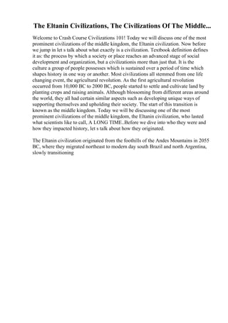 The Eltanin Civilizations, The Civilizations Of The Middle...
Welcome to Crash Course Civilizations 101! Today we will discuss one of the most
prominent civilizations of the middle kingdom, the Eltanin civilization. Now before
we jump in let s talk about what exactly is a civilization. Textbook definition defines
it as: the process by which a society or place reaches an advanced stage of social
development and organization, but a civilizationis more than just that. It is the
culture a group of people possesses which is sustained over a period of time which
shapes history in one way or another. Most civilizations all stemmed from one life
changing event, the agricultural revolution. As the first agricultural revolution
occurred from 10,000 BC to 2000 BC, people started to settle and cultivate land by
planting crops and raising animals. Although blossoming from different areas around
the world, they all had certain similar aspects such as developing unique ways of
supporting themselves and upholding their society. The start of this transition is
known as the middle kingdom. Today we will be discussing one of the most
prominent civilizations of the middle kingdom, the Eltanin civilization, who lasted
what scientists like to call, A LONG TIME..Before we dive into who they were and
how they impacted history, let s talk about how they originated.
The Eltanin civilization originated from the foothills of the Andes Mountains in 2055
BC, where they migrated northeast to modern day south Brazil and north Argentina,
slowly transitioning
 