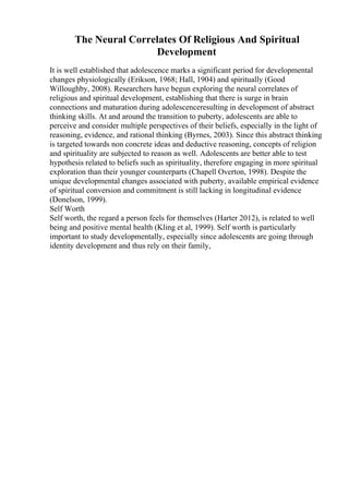 The Neural Correlates Of Religious And Spiritual
Development
It is well established that adolescence marks a significant period for developmental
changes physiologically (Erikson, 1968; Hall, 1904) and spiritually (Good
Willoughby, 2008). Researchers have begun exploring the neural correlates of
religious and spiritual development, establishing that there is surge in brain
connections and maturation during adolescenceresulting in development of abstract
thinking skills. At and around the transition to puberty, adolescents are able to
perceive and consider multiple perspectives of their beliefs, especially in the light of
reasoning, evidence, and rational thinking (Byrnes, 2003). Since this abstract thinking
is targeted towards non concrete ideas and deductive reasoning, concepts of religion
and spirituality are subjected to reason as well. Adolescents are better able to test
hypothesis related to beliefs such as spirituality, therefore engaging in more spiritual
exploration than their younger counterparts (Chapell Overton, 1998). Despite the
unique developmental changes associated with puberty, available empirical evidence
of spiritual conversion and commitment is still lacking in longitudinal evidence
(Donelson, 1999).
Self Worth
Self worth, the regard a person feels for themselves (Harter 2012), is related to well
being and positive mental health (Kling et al, 1999). Self worth is particularly
important to study developmentally, especially since adolescents are going through
identity development and thus rely on their family,
 