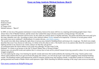 Essay on Song Analysis Micheal Jackson- Beat It
Selina Pearl
Professor Finch
English 109
03 August 2010
Michael Jackson – "Beat It"
In 2009, we lost one of the greatest entertainers in music history, however his music still lives on, inspiring and touching people's heart. I have
always been a fan of Michael Jackson, and the reason why I picked this song is because it presents a strong message. Not only did
Jackson make a powerful statement with his lyrics, he also made one with his choice of rhythm and beats. The guitars and drums that were used, give
the song a dramatic rock vibe. According to music critics Jackson's album Thriller seemed to be inspired by "a mixture of several genres which
previously were never combined" ( thrilleralbum). It is pretty obvious...show more content...
The second verse talks about making the right choice to just go away instead of shedding blood, and trying to be a tough guy. The third verse simply
describes that even if one chooses to walk away, it is better to be alive than to risk it. The fourth verse in my opinion talks about the consequences of
fighting and that if one chooses to be violent, chances are that they will get hurt.
As mentioned earlier the chorus defines to just walk away although "No One wants To Be
Defeated." It is better to go because in the end "It Doesn't Matter Who is Wrong Or Right."
Jackson uses very powerful words and explains that it is always best to look out for yourself instead of proving yourself to others. It is not worth the
struggle (songfacts).
As I was analyzing the song, I was listening for specific sounds and noises that would symbolize the meaning of the song. I heard a police siren
which could symbolize that if you get involved with gangs and violence, you will end up in jail. I also heard a snapping sound and deep breathing
sounds. The breathing sounds could represent the sound of someone running away and catching a breath. I could detect sounds as if someone was
getting punched and sounds of blades which could represent a fight. While searching for different meanings of the song I came across an interesting
Get more content on HelpWriting.net
 