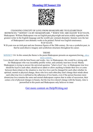 Meaning Of Sonnet 116
CHANGING CONCEPT OF LOVE FROM SHAKESPEARE TO ELIZABETHAN
REFRENCES: * SONNET 116 BY SHAKESPEARE. * WHEN YOU ARE OLD BY W.B YEATS.
Shakespeare: William Shakespeare was an English poet,playwright and actor,widely regarded as the
greatest writer in the English language and the world's pre–eminent dramatist. Sonnets were the last
of Shakespeare's non dramatic works to be printed. Period was English renaissance.
W.B YEATS
W.B yeats was an irish poet and one foremost figures of the 20th century. He was a symbolist poet, in
that he used allusive imagery and symbolism structures throughout his career.
THEME
SONNET 116: In this sonnet,the theme is the poem.Shakespeare presents an argument,forcing...show
more content...
Love doesn't alter with the brief hours and weeks. Acc. to Shakespeare, this would be a strong oath
for Shakespeare who was incredibly prolific writer, and certainly men have loved. Mainly
Shakespeare is trying to answer the universal question. "what is love".Acc. to Shakespeare true love
should be loyal to each other, should never admit or allow anything to hinder their love or come
between them.whatever the situation is, true love love cant be changed for each other.whether its
spiritual, mental or physical change, those who love each other,they don't change their minds about
each other.true love is defined as the adherence of two hearts, even if the person becomes more
distant,true love remains the same and eternal.shakespeare express that in order of succession, their
comes a lot of physical changes in beauty, but the true love doesn't change with the beauty, time is
personified in this poem and Shakespeare only believes in inner
Get more content on HelpWriting.net
 