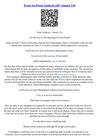 Essay on Poem Analysis вЂ“ Sonnet 116
Poem Analysis – Sonnet 116
'Let Me Not To The Marriage Of True Minds'
Study the first 12 lines of the poem. Discuss how Shakespeare makes a statement in the first and
second lines, and then use lines 2–12 to give examples which supports his viewpoints.
In the first two lines of the poem Shakespeare writes,
Let me not to the marriage of true minds
Admit impediments: love is not love
The first line shows that he thinks you should not marry unless you are faithful. He says 'let me not'
which means that he does not approve of the untrue or unfaithful minds marrying. The second line
means that there will be obstacles in your way and you must be willing to face or overcome them.
Otherwise 'love is not love', or you will...show more content...
This continues Shakespeare's idea of being faithful and then continues to think about the other
person. He uses the word 'remover' as the one who falls out of love which emphasises the fact that
it is their fault and they are the ones being unfaithful. This could also be used as an example of one
of the obstacles, which Shakespeare explains exists in the second line.
In the next two lines Shakespeare explores love being there forever.
O no, it is an ever fixed mark
That looks on tempests and is never shaken
Here he starts to use metaphors to explain his viewpoints on love. In the first of the two lines he
uses the word 'mark' which means buoy to show that the feeling of love does not change or move.
He then says that love faces 'tempests' or storms and is still never shaken. These lines are a contrast
to the last two as they now show love never changing. The next lines show how faithful you can be
and that true love will always come through.
It is the star to every wand'ring bark
Whose worth's unknown, although his height can be taken
A metaphor is used here, love is the star to a wandering ship. It guides you and gives you
direction. Also it means that you always follow it or always go back to your true love and also
 