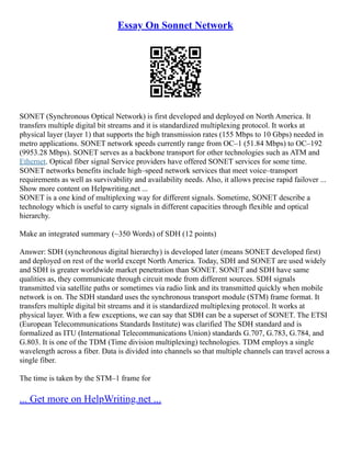 Essay On Sonnet Network
SONET (Synchronous Optical Network) is first developed and deployed on North America. It
transfers multiple digital bit streams and it is standardized multiplexing protocol. It works at
physical layer (layer 1) that supports the high transmission rates (155 Mbps to 10 Gbps) needed in
metro applications. SONET network speeds currently range from OC–1 (51.84 Mbps) to OC–192
(9953.28 Mbps). SONET serves as a backbone transport for other technologies such as ATM and
Ethernet. Optical fiber signal Service providers have offered SONET services for some time.
SONET networks benefits include high–speed network services that meet voice–transport
requirements as well as survivability and availability needs. Also, it allows precise rapid failover ...
Show more content on Helpwriting.net ...
SONET is a one kind of multiplexing way for different signals. Sometime, SONET describe a
technology which is useful to carry signals in different capacities through flexible and optical
hierarchy.
Make an integrated summary (~350 Words) of SDH (12 points)
Answer: SDH (synchronous digital hierarchy) is developed later (means SONET developed first)
and deployed on rest of the world except North America. Today, SDH and SONET are used widely
and SDH is greater worldwide market penetration than SONET. SONET and SDH have same
qualities as, they communicate through circuit mode from different sources. SDH signals
transmitted via satellite paths or sometimes via radio link and its transmitted quickly when mobile
network is on. The SDH standard uses the synchronous transport module (STM) frame format. It
transfers multiple digital bit streams and it is standardized multiplexing protocol. It works at
physical layer. With a few exceptions, we can say that SDH can be a superset of SONET. The ETSI
(European Telecommunications Standards Institute) was clarified The SDH standard and is
formalized as ITU (International Telecommunications Union) standards G.707, G.783, G.784, and
G.803. It is one of the TDM (Time division multiplexing) technologies. TDM employs a single
wavelength across a fiber. Data is divided into channels so that multiple channels can travel across a
single fiber.
The time is taken by the STM–1 frame for
... Get more on HelpWriting.net ...
 