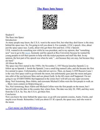 The Race Into Space
Student C
The Race into Space
Introduction:
As many people may know, the U.S.A. went to the moon first, but what they don't know is the story
behind the space race. So, I'm going to tell you about it. For example, J.F.K.'s speech. Also, about
just the space space race. Lastly, about who got there first and how. J.F.K.'s Speech:
J.F.K. wanted to do something new while he was president, and in my opinion, that "something
new" was to go to the moon. Kennedy said his speech at Rice University because he wanted the
young peoples to tell their parents to help with the rocket payments and stuff like that. In my
opinion, the best part of his speech was when he said, "...not because they are easy, but because they
are hard."
All About the Race:
The space race first started in the 1950's. On November 3, 1957 Russia lanuches Sputnik 2, to
follow up on Sputnik 1. Inside the Sputnik 2 was a small dog named Laika, and she became the first
live animal in space. Unfortunatley, Laika did not survive. Then, on Jauary 2,1959 Russia's Luna 1
is the very first space craft to go towards the moon, but unfortunatly goes past the moon and goes
into orbit of the sun between Mars and our planet Earth. In the 60's more stuff happened. I'm not
going to say EVERYTHING that happened in the sixties but I will tell you one super awesome
thing. Neil Armstrong, Buss Aldrin, and crewmate Micheal Collins were the first people to walk on
... Show more content on Helpwriting.net ...
Yes, Niel Armstrong, Buzz Aldrin and Micheal Collins were the first people on the moon, but I
haven't told you the date or the country they where from. The date was July 20, 1969, and they were
from the U.S.A. So, Yes, the U.S.A. got there first.
Conclusion:
Now you know the story behind the space race, so go tell your parents cousins, Aunts, Uncles, and
maybe even friends. Remember, I told you about J.F. K's speech, the space race, and who went to
the moon
... Get more on HelpWriting.net ...
 