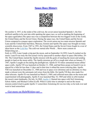 Space Race History
On october 4, 1957, in the midst of the cold war, the soviet union launched Sputnik 1, the first
artificial satellite to be sent into orbit sparking the space race, as well as marking the beginning of
the space age(Gaber).The space race was a competition between the two biggest rivals in the world,
the United States and the Soviet Union. During the space race, the United States and the Soviet
Union competed to conquer space exploration. The soviet union ran two main mission Sputnik and
Luna and the United State had three, Mercury, Gemini and Apollo.The space race brought on many
scientific discoveries. From 1947 to 1991, the United States and the Soviet Union fought in a war of
ideas know as the Cold War. The cold war started after World ... Show more content on
Helpwriting.net ...
Early in 1959, Luna I made a trip past the moon, and on September 14,1959, Luna II crashed on the
moon. Luna II was truly the first actual visit by spacecraft to another object in space (McArthur, 29–
30). The United States started the Apollo mission with the goals of reaching the moon and sending
people to land on the moon safely. The Apollo missions go off to a rough start when on January 27,
1967, Apollo I caught on fire during the preflight test. Apollo II–VI where unmanned moon orbiter
space crafts. Apollo VII was launched on October 11, 1968, and had three peope on board.It was in
spaced for a little bit less than 11 days and in that time it orbted the moon colecting data. Apollo
VIII was launched on December 21, 1968 and was in space over christmas and on christma eve they
made a telecast were the astronauts red verses from the bible. On Apollo VII they also made five
other telecasts. Apollo IX was launched on March 3, 1969, and collected more data on the moon and
experimented with photography. Apollo X was launched May 18, 1969 and while in orbit tracked
the moon's main landmarks. On July 16,1969, Apollo 11 blasted into space with Neil Armstrong,
Edwin Aldrin, and Michael Collins (Loff). When it came time to attempt to and on the moon
mission control tried to guide Apollo 11 somewhere Armstrong fet was too risky so he took over and
went to land somewhere
... Get more on HelpWriting.net ...
 
