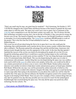 Cold War: The Space Race
"That's one small step for man, one giant leap for mankind."– Neil Armstrong. On October 4, 1957,
7:28 PM life changed in the United States and Russia because of the launch of sputnik the first man–
made object to orbit the earth. The space race wasn't just a race to space, but a Continuum of the
Cold War and a competition to see who the better country was really was. The US always felt that
their technology exceeded everyone else's, but on the day of October 4, they were proven wrong; the
Soviets were on top. The launch of Sputnik was a huge success, but Dwight Eisenhower would try
to downplay it to avoid accepting defeat. The United States would put 400,000 people to work on
the project. This is the first time the US had embarked on such on ... Show more content on
Helpwriting.net ...
This event was not all just about being the first to be in space but it was who could gain the
technology that could potentially send a nuclear device into an enemy country without them being
able to defend it. The Russians gained this advantage first and this terrified many Americans who
had previously thought that they were the superpower of the world. At the time that that sputnik I
launched the success of the soviets was tried to be downplayed by people all over the US even
though the technology gained from it would leave a positive lasting impact on the world today.
Without the space race, we would surely not have satellite TV the very thing that keeps most people
in the US entertained today (Rob Mead). This was developed during the space race in order to
communicate with astronauts. Another thing that was developed during the space race was cordless
tools used to drill on the moon to collect moon rock samples, before this, you would not be able to
use a battery powered tool cut down a tree or mow a lawn (Rob Mead). Smoke/carbon monoxide
detectors were another invention to help detect smoke and poisonous gasses on board space shuttles(
Rob Mead). Without this one may very well be poisoned by carbon monoxide or killed in a fire
when it could be easily avoided with a detector. Imagine life today when going on a road trip having
to read a map rather than typing in the destination on your phone this could very well be what life
would be like if the space race did not influence the Satellite navigation system to be created it had a
big part in developing it( Rob Mead). These are just a few examples of how common things that one
may take for granted every day that may possibly not even exist if it wasn't for the technological
breakthroughs that occurred during the space race. Not only did the space race positively affect
technology but also schools. The
... Get more on HelpWriting.net ...
 