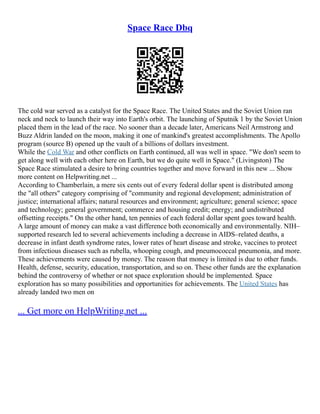 Space Race Dbq
The cold war served as a catalyst for the Space Race. The United States and the Soviet Union ran
neck and neck to launch their way into Earth's orbit. The launching of Sputnik 1 by the Soviet Union
placed them in the lead of the race. No sooner than a decade later, Americans Neil Armstrong and
Buzz Aldrin landed on the moon, making it one of mankind's greatest accomplishments. The Apollo
program (source B) opened up the vault of a billions of dollars investment.
While the Cold War and other conflicts on Earth continued, all was well in space. "We don't seem to
get along well with each other here on Earth, but we do quite well in Space." (Livingston) The
Space Race stimulated a desire to bring countries together and move forward in this new ... Show
more content on Helpwriting.net ...
According to Chamberlain, a mere six cents out of every federal dollar spent is distributed among
the "all others" category comprising of "community and regional development; administration of
justice; international affairs; natural resources and environment; agriculture; general science; space
and technology; general government; commerce and housing credit; energy; and undistributed
offsetting receipts." On the other hand, ten pennies of each federal dollar spent goes toward health.
A large amount of money can make a vast difference both economically and environmentally. NIH–
supported research led to several achievements including a decrease in AIDS–related deaths, a
decrease in infant death syndrome rates, lower rates of heart disease and stroke, vaccines to protect
from infectious diseases such as rubella, whooping cough, and pneumococcal pneumonia, and more.
These achievements were caused by money. The reason that money is limited is due to other funds.
Health, defense, security, education, transportation, and so on. These other funds are the explanation
behind the controversy of whether or not space exploration should be implemented. Space
exploration has so many possibilities and opportunities for achievements. The United States has
already landed two men on
... Get more on HelpWriting.net ...
 