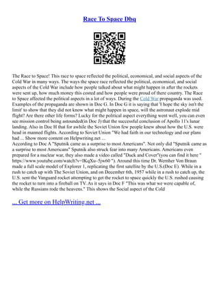 Race To Space Dbq
The Race to Space! This race to space reflected the political, economical, and social aspects of the
Cold War in many ways. The ways the space race reflected the political, economical, and social
aspects of the Cold War include how people talked about what might happen in after the rockets
were sent up, how much money this costed and how people were proud of there country. The Race
to Space affected the political aspects in a lot of ways. During the Cold War propaganda was used.
Examples of the propaganda are shown in Doc G. In Doc G it is saying that 'I hope the sky isn't the
limit' to show that they did not know what might happen in space, will the astronaut explode mid
flight? Are there other life forms? Lucky for the political aspect everything went well, you can even
see mission control being astounded(in Doc J) that the successful conclusion of Apollo 11's lunar
landing. Also in Doc H that for awhile the Soviet Union few people knew about how the U.S. were
head in manned flights. According to Soviet Union "We had faith in our technology and our plans
had ... Show more content on Helpwriting.net ...
According to Doc A "Sputnik came as a surprise to most Americans". Not only did "Sputnik came as
a surprise to most Americans" Sputnik also struck fear into many Americans. Americans even
prepared for a nuclear war, they also made a video called "Duck and Cover"(you can find it here "
https://www.youtube.com/watch?v=IKqXu–5jw60 "). Around this time Dr. Wernher Von Braun
made a full scale model of Explorer 1, replicating the first satellite by the U.S.(Doc E). While in a
rush to catch up with The Soviet Union, and on December 6th, 1957 while in a rush to catch up, the
U.S. sent the Vanguard rocket attempting to get the rocket to space quickly the U.S. rushed causing
the rocket to turn into a fireball on TV. As it says in Doc F "This was what we were capable of,
while the Russians rode the heavens." This shows the Social aspect of the Cold
... Get more on HelpWriting.net ...
 