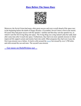 Race Before The Space Race
Moreover, the Soviet Union had many other great success and were overall ahead of the space race
in the beginning before the death of Sergey Korolev. (Cavendish, Soviet Union is first to the moon)
Of course they had great success with the sputnik 1 satellite and then they sent the sputnik two, in
which it sent the first living thing into space. The living thing was a dog named Laika but sadly died
after some time after it reach into space. Furthermore, they had even more sputnik mission in which
improved life support system and reentry back into earth. Other programs they had were Luna; the
first Luna mission was a failure. It tried to orbit around the moon but missed by over 3,700 miles
and orbit around the sun and mars. The second Luna mission
... Get more on HelpWriting.net ...
 