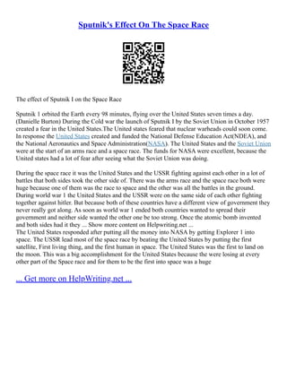 Sputnik's Effect On The Space Race
The effect of Sputnik I on the Space Race
Sputnik 1 orbited the Earth every 98 minutes, flying over the United States seven times a day.
(Danielle Burton) During the Cold war the launch of Sputnik I by the Soviet Union in October 1957
created a fear in the United States.The United states feared that nuclear warheads could soon come.
In response the United States created and funded the National Defense Education Act(NDEA), and
the National Aeronautics and Space Administration(NASA). The United States and the Soviet Union
were at the start of an arms race and a space race. The funds for NASA were excellent, because the
United states had a lot of fear after seeing what the Soviet Union was doing.
During the space race it was the United States and the USSR fighting against each other in a lot of
battles that both sides took the other side of. There was the arms race and the space race both were
huge because one of them was the race to space and the other was all the battles in the ground.
During world war 1 the United States and the USSR were on the same side of each other fighting
together against hitler. But because both of these countries have a different view of government they
never really got along. As soon as world war 1 ended both countries wanted to spread their
government and neither side wanted the other one be too strong. Once the atomic bomb invented
and both sides had it they ... Show more content on Helpwriting.net ...
The United States responded after putting all the money into NASA by getting Explorer 1 into
space. The USSR lead most of the space race by beating the United States by putting the first
satellite, First living thing, and the first human in space. The United States was the first to land on
the moon. This was a big accomplishment for the United States because the were losing at every
other part of the Space race and for them to be the first into space was a huge
... Get more on HelpWriting.net ...
 