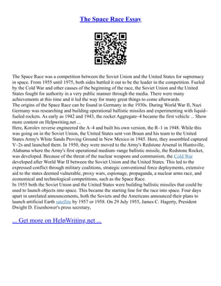 The Space Race Essay
The Space Race was a competition between the Soviet Union and the United States for supremacy
in space. From 1955 until 1975, both sides battled it out to be the leader in the competition. Fueled
by the Cold War and other causes of the beginning of the race, the Soviet Union and the United
States fought for authority in a very public manner through the media. There were many
achievements at this time and it led the way for many great things to come afterwards.
The origins of the Space Race can be found in Germany in the 1930s. During World War II, Nazi
Germany was researching and building operational ballistic missiles and experimenting with liquid–
fueled rockets. As early as 1942 and 1943, the rocket Aggregate–4 became the first vehicle ... Show
more content on Helpwriting.net ...
Here, Korolev reverse engineered the A–4 and built his own version, the R–1 in 1948. While this
was going on in the Soviet Union, the United States sent von Braun and his team to the United
States Army's White Sands Proving Ground in New Mexico in 1945. Here, they assembled captured
V–2s and launched them. In 1950, they were moved to the Army's Redstone Arsenal in Huntsville,
Alabama where the Army's first operational medium–range ballistic missile, the Redstone Rocket,
was developed. Because of the threat of the nuclear weapons and communism, the Cold War
developed after World War II between the Soviet Union and the United States. This led to the
expressed conflict through military coalitions, strategic conventional force deployments, extensive
aid to the states deemed vulnerable, proxy wars, espionage, propaganda, a nuclear arms race, and
economical and technological competitions, such as the Space Race.
In 1955 both the Soviet Union and the United States were building ballistic missiles that could be
used to launch objects into space. This became the starting line for the race into space. Four days
apart in unrelated announcements, both the Soviets and the Americans announced their plans to
launch artificial Earth satellite by 1957 or 1958. On 29 July 1955, James C. Hagerty, President
Dwight D. Eisenhower's press secretary,
... Get more on HelpWriting.net ...
 