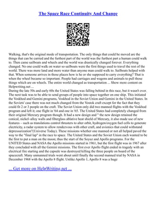 The Space Race Continuity And Change
Walking, that's the original mode of transportation. The only things that could be moved are the
things that can be carried and the furthest part of the world was the furthest part a human could walk
to. Then came sailboats and wheels and the world was drastically changed forever. Everything
changed. No one could walk on water so sailboats were the first things used to travel the rest of the
world. There was more land and more water than anyone man could walk to. Sailboats helped with
that. When someone arrives in those places how is he or she supposed to carry everything? That is
when the wheel became so important. People had carriages and wagons and animals to pull those
things which are on wheels. The entire world changed as transportation ... Show more content on
Helpwriting.net ...
During the late 50s and early 60s the United States was falling behind in this race, but it wasn't over.
The next task was to be able to send groups of people into space together on one ship. This initiated
the Voskhod and Gemini programs, Voskhod in the Soviet Union and Gemini in the United States. In
the Soviets' case there was not much changed from the Vostok craft except for the fact that they
could fit 2 or 3 people on the craft. The Soviet Union only did two manned flights with the Voskhod
program and left it; one flight in '64 and one in '65. The United States had completely changed from
their original Mercury program though. It had a new design and " the new design retained the
conical, nickel–alloy walls and fiberglass ablative heat shield of Mercury, it also made use of new
features – such as translations control thrusters to alter orbit, hydrogen/oxygen fuel cells to generate
electricity, a radar system to allow rendezvous with other craft, and avionics that could withstand
depressurization"(Universe Today). These missions whether one manned or not all helped paved the
way to the "final lap" in the race to space. The United States and the Soviet Union each wanted to be
the first to put a man on the moon; thus the start of the Soyuz and Apollo programs. For the
UNITED States and NASA the Apollo missions started in 1961, but the first flight was in 1967 after
they concluded with all the Gemini missions. The first ever Apollo flight ended in tragedy with an
electrical fire starting and the capsule was destroyed killing the three people on board of the
spacecraft. Many unmanned trials went about until finally the second manned trial by NASA in
December 1968 with the Apollo 8 flight. Unlike Apollo 1, Apollo 8 was a huge
... Get more on HelpWriting.net ...
 