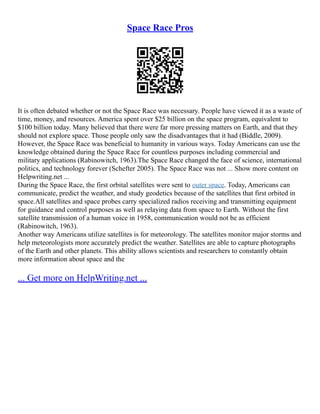 Space Race Pros
It is often debated whether or not the Space Race was necessary. People have viewed it as a waste of
time, money, and resources. America spent over $25 billion on the space program, equivalent to
$100 billion today. Many believed that there were far more pressing matters on Earth, and that they
should not explore space. Those people only saw the disadvantages that it had (Biddle, 2009).
However, the Space Race was beneficial to humanity in various ways. Today Americans can use the
knowledge obtained during the Space Race for countless purposes including commercial and
military applications (Rabinowitch, 1963).The Space Race changed the face of science, international
politics, and technology forever (Schefter 2005). The Space Race was not ... Show more content on
Helpwriting.net ...
During the Space Race, the first orbital satellites were sent to outer space. Today, Americans can
communicate, predict the weather, and study geodetics because of the satellites that first orbited in
space.All satellites and space probes carry specialized radios receiving and transmitting equipment
for guidance and control purposes as well as relaying data from space to Earth. Without the first
satellite transmission of a human voice in 1958, communication would not be as efficient
(Rabinowitch, 1963).
Another way Americans utilize satellites is for meteorology. The satellites monitor major storms and
help meteorologists more accurately predict the weather. Satellites are able to capture photographs
of the Earth and other planets. This ability allows scientists and researchers to constantly obtain
more information about space and the
... Get more on HelpWriting.net ...
 