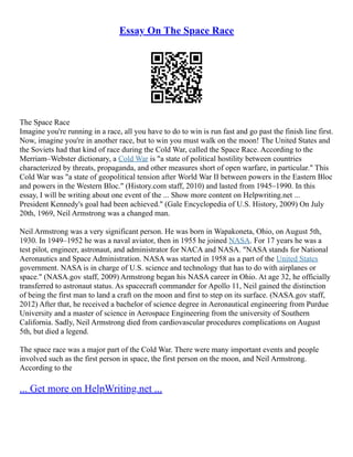 Essay On The Space Race
The Space Race
Imagine you're running in a race, all you have to do to win is run fast and go past the finish line first.
Now, imagine you're in another race, but to win you must walk on the moon! The United States and
the Soviets had that kind of race during the Cold War, called the Space Race. According to the
Merriam–Webster dictionary, a Cold War is "a state of political hostility between countries
characterized by threats, propaganda, and other measures short of open warfare, in particular." This
Cold War was "a state of geopolitical tension after World War II between powers in the Eastern Bloc
and powers in the Western Bloc." (History.com staff, 2010) and lasted from 1945–1990. In this
essay, I will be writing about one event of the ... Show more content on Helpwriting.net ...
President Kennedy's goal had been achieved." (Gale Encyclopedia of U.S. History, 2009) On July
20th, 1969, Neil Armstrong was a changed man.
Neil Armstrong was a very significant person. He was born in Wapakoneta, Ohio, on August 5th,
1930. In 1949–1952 he was a naval aviator, then in 1955 he joined NASA. For 17 years he was a
test pilot, engineer, astronaut, and administrator for NACA and NASA. "NASA stands for National
Aeronautics and Space Administration. NASA was started in 1958 as a part of the United States
government. NASA is in charge of U.S. science and technology that has to do with airplanes or
space." (NASA.gov staff, 2009) Armstrong began his NASA career in Ohio. At age 32, he officially
transferred to astronaut status. As spacecraft commander for Apollo 11, Neil gained the distinction
of being the first man to land a craft on the moon and first to step on its surface. (NASA.gov staff,
2012) After that, he received a bachelor of science degree in Aeronautical engineering from Purdue
University and a master of science in Aerospace Engineering from the university of Southern
California. Sadly, Neil Armstrong died from cardiovascular procedures complications on August
5th, but died a legend.
The space race was a major part of the Cold War. There were many important events and people
involved such as the first person in space, the first person on the moon, and Neil Armstrong.
According to the
... Get more on HelpWriting.net ...
 