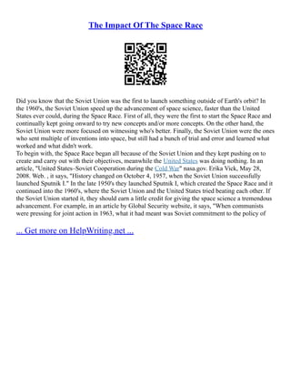 The Impact Of The Space Race
Did you know that the Soviet Union was the first to launch something outside of Earth's orbit? In
the 1960's, the Soviet Union speed up the advancement of space science, faster than the United
States ever could, during the Space Race. First of all, they were the first to start the Space Race and
continually kept going onward to try new concepts and/or more concepts. On the other hand, the
Soviet Union were more focused on witnessing who's better. Finally, the Soviet Union were the ones
who sent multiple of inventions into space, but still had a bunch of trial and error and learned what
worked and what didn't work.
To begin with, the Space Race began all because of the Soviet Union and they kept pushing on to
create and carry out with their objectives, meanwhile the United States was doing nothing. In an
article, "United States–Soviet Cooperation during the Cold War" nasa.gov. Erika Vick, May 28,
2008. Web. , it says, "History changed on October 4, 1957, when the Soviet Union successfully
launched Sputnik I." In the late 1950's they launched Sputnik I, which created the Space Race and it
continued into the 1960's, where the Soviet Union and the United States tried beating each other. If
the Soviet Union started it, they should earn a little credit for giving the space science a tremendous
advancement. For example, in an article by Global Security website, it says, "When communists
were pressing for joint action in 1963, what it had meant was Soviet commitment to the policy of
... Get more on HelpWriting.net ...
 