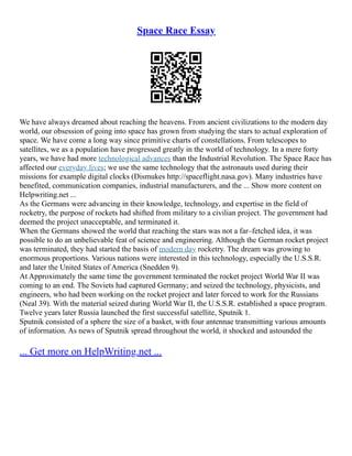 Space Race Essay
We have always dreamed about reaching the heavens. From ancient civilizations to the modern day
world, our obsession of going into space has grown from studying the stars to actual exploration of
space. We have come a long way since primitive charts of constellations. From telescopes to
satellites, we as a population have progressed greatly in the world of technology. In a mere forty
years, we have had more technological advances than the Industrial Revolution. The Space Race has
affected our everyday lives; we use the same technology that the astronauts used during their
missions for example digital clocks (Dismukes http://spaceflight.nasa.gov). Many industries have
benefited, communication companies, industrial manufacturers, and the ... Show more content on
Helpwriting.net ...
As the Germans were advancing in their knowledge, technology, and expertise in the field of
rocketry, the purpose of rockets had shifted from military to a civilian project. The government had
deemed the project unacceptable, and terminated it.
When the Germans showed the world that reaching the stars was not a far–fetched idea, it was
possible to do an unbelievable feat of science and engineering. Although the German rocket project
was terminated, they had started the basis of modern day rocketry. The dream was growing to
enormous proportions. Various nations were interested in this technology, especially the U.S.S.R.
and later the United States of America (Snedden 9).
At Approximately the same time the government terminated the rocket project World War II was
coming to an end. The Soviets had captured Germany; and seized the technology, physicists, and
engineers, who had been working on the rocket project and later forced to work for the Russians
(Neal 39). With the material seized during World War II, the U.S.S.R. established a space program.
Twelve years later Russia launched the first successful satellite, Sputnik 1.
Sputnik consisted of a sphere the size of a basket, with four antennae transmitting various amounts
of information. As news of Sputnik spread throughout the world, it shocked and astounded the
... Get more on HelpWriting.net ...
 