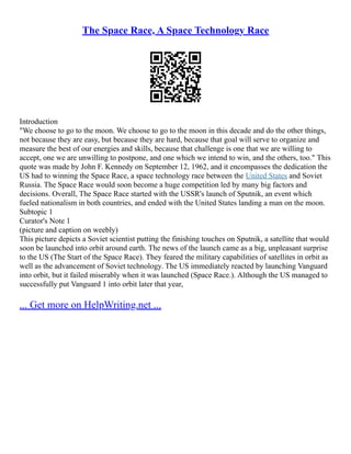 The Space Race, A Space Technology Race
Introduction
"We choose to go to the moon. We choose to go to the moon in this decade and do the other things,
not because they are easy, but because they are hard, because that goal will serve to organize and
measure the best of our energies and skills, because that challenge is one that we are willing to
accept, one we are unwilling to postpone, and one which we intend to win, and the others, too." This
quote was made by John F. Kennedy on September 12, 1962, and it encompasses the dedication the
US had to winning the Space Race, a space technology race between the United States and Soviet
Russia. The Space Race would soon become a huge competition led by many big factors and
decisions. Overall, The Space Race started with the USSR's launch of Sputnik, an event which
fueled nationalism in both countries, and ended with the United States landing a man on the moon.
Subtopic 1
Curator's Note 1
(picture and caption on weebly)
This picture depicts a Soviet scientist putting the finishing touches on Sputnik, a satellite that would
soon be launched into orbit around earth. The news of the launch came as a big, unpleasant surprise
to the US (The Start of the Space Race). They feared the military capabilities of satellites in orbit as
well as the advancement of Soviet technology. The US immediately reacted by launching Vanguard
into orbit, but it failed miserably when it was launched (Space Race.). Although the US managed to
successfully put Vanguard 1 into orbit later that year,
... Get more on HelpWriting.net ...
 