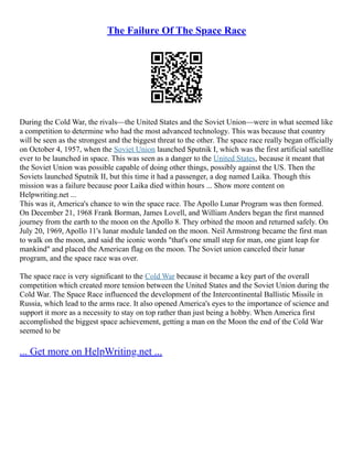 The Failure Of The Space Race
During the Cold War, the rivals––the United States and the Soviet Union––were in what seemed like
a competition to determine who had the most advanced technology. This was because that country
will be seen as the strongest and the biggest threat to the other. The space race really began officially
on October 4, 1957, when the Soviet Union launched Sputnik I, which was the first artificial satellite
ever to be launched in space. This was seen as a danger to the United States, because it meant that
the Soviet Union was possible capable of doing other things, possibly against the US. Then the
Soviets launched Sputnik II, but this time it had a passenger, a dog named Laika. Though this
mission was a failure because poor Laika died within hours ... Show more content on
Helpwriting.net ...
This was it, America's chance to win the space race. The Apollo Lunar Program was then formed.
On December 21, 1968 Frank Borman, James Lovell, and William Anders began the first manned
journey from the earth to the moon on the Apollo 8. They orbited the moon and returned safely. On
July 20, 1969, Apollo 11's lunar module landed on the moon. Neil Armstrong became the first man
to walk on the moon, and said the iconic words "that's one small step for man, one giant leap for
mankind" and placed the American flag on the moon. The Soviet union canceled their lunar
program, and the space race was over.
The space race is very significant to the Cold War because it became a key part of the overall
competition which created more tension between the United States and the Soviet Union during the
Cold War. The Space Race influenced the development of the Intercontinental Ballistic Missile in
Russia, which lead to the arms race. It also opened America's eyes to the importance of science and
support it more as a necessity to stay on top rather than just being a hobby. When America first
accomplished the biggest space achievement, getting a man on the Moon the end of the Cold War
seemed to be
... Get more on HelpWriting.net ...
 