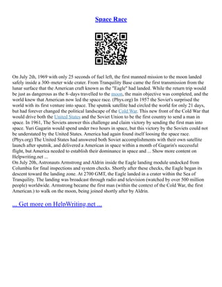 Space Race
On July 2th, 1969 with only 25 seconds of fuel left, the first manned mission to the moon landed
safely inside a 300–meter wide crater. From Tranquility Base came the first transmission from the
lunar surface that the American craft known as the "Eagle" had landed. While the return trip would
be just as dangerous as the 8–days travelled to the moon, the main objective was completed, and the
world knew that American now led the space race. (Phys.org) In 1957 the Soviet's surprised the
world with its first venture into space. The sputnik satellite had circled the world for only 21 days,
but had forever changed the political landscape of the Cold War. This new front of the Cold War that
would drive both the United States and the Soviet Union to be the first country to send a man in
space. In 1961, The Soviets answer this challenge and claim victory by sending the first man into
space. Yuri Gagarin would spend under two hours in space, but this victory by the Soviets could not
be understated by the United States. America had again found itself loosing the space race.
(Phys.org) The United States had answered both Soviet accomplishments with their own satellite
launch after sputnik, and delivered a American in space within a month of Gagarin's successful
flight, but America needed to establish their dominance in space and ... Show more content on
Helpwriting.net ...
On July 20h, Astronauts Armstrong and Aldrin inside the Eagle landing module undocked from
Columbia for final inspections and system checks. Shortly after these checks, the Eagle began its
descent toward the landing zone. At 2700 GMT, the Eagle landed in a crater within the Sea of
Tranquility. The landing was broadcast through radio and television (watched by over 500 million
people) worldwide. Armstrong became the first man (within the context of the Cold War, the first
American.) to walk on the moon, being joined shortly after by Aldrin.
... Get more on HelpWriting.net ...
 