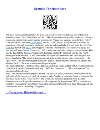 Sputnik: The Space Race
The space race occurred right after the Cold war. The Cold War was between two of the most
powerful nations, The United States and the USSR. Both nations competed in a universal endeavor
countering a democratic society against communism. "Space was a crucial arena for this rivalry"
(The Space Race). Both the United States and the USSR [Soviet Union] desired to manifest its
preeminence through impressive exploits in rocketry and spaceflight. It wasn't until the end of the
Cold War that US and Russia came together to build a space station. This station was called the
International Space Station. October 4, 1957, is a day that marked a change in history forever. This
was the day that the Russians "successfully launched Sputnik I". Sputnik I was the first "earth–
orbiting artificial satellite". It was launched in the region of Kazakhstan. The chief designer was
Sergei Kurchatov. "The Soviet space program achieved a major victory in its competition –– the
"space race". This satellite weighed around 184 pounds. It took about 98 minutes for Sputnik I to
orbit the Earth. ... Show more content on Helpwriting.net ...
This marked the start to the Space Race between the United States and the USSR. The International
Council of Scientific Unions declared July 1, 1957 8 to December 31, 195 to be known as The
International Geophysical
Year. "The International Geophysical Year (IGY), as it was called, was timed to coincide with the
high point of the eleven–year cycle of sunspot activity." A plan to launch an Earth–orbiting satellite
was made by the White House in 1955. The White also petitioned proposals from discrete
Government research agencies to commence development. In September of 1955, a proposal was
created to represent the United States during the International Geophysical Year. This proposal was
known as the Naval Laboratory's Vanguard
... Get more on HelpWriting.net ...
 