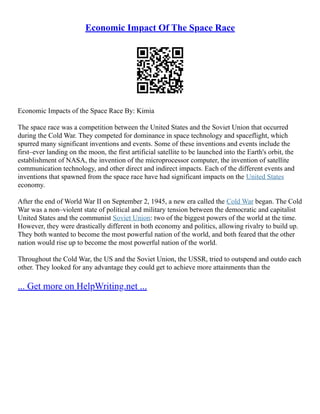 Economic Impact Of The Space Race
Economic Impacts of the Space Race By: Kimia
The space race was a competition between the United States and the Soviet Union that occurred
during the Cold War. They competed for dominance in space technology and spaceflight, which
spurred many significant inventions and events. Some of these inventions and events include the
first–ever landing on the moon, the first artificial satellite to be launched into the Earth's orbit, the
establishment of NASA, the invention of the microprocessor computer, the invention of satellite
communication technology, and other direct and indirect impacts. Each of the different events and
inventions that spawned from the space race have had significant impacts on the United States
economy.
After the end of World War II on September 2, 1945, a new era called the Cold War began. The Cold
War was a non–violent state of political and military tension between the democratic and capitalist
United States and the communist Soviet Union: two of the biggest powers of the world at the time.
However, they were drastically different in both economy and politics, allowing rivalry to build up.
They both wanted to become the most powerful nation of the world, and both feared that the other
nation would rise up to become the most powerful nation of the world.
Throughout the Cold War, the US and the Soviet Union, the USSR, tried to outspend and outdo each
other. They looked for any advantage they could get to achieve more attainments than the
... Get more on HelpWriting.net ...
 