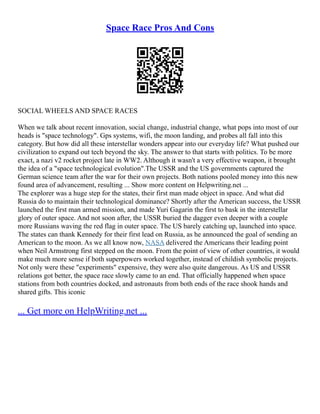 Space Race Pros And Cons
SOCIAL WHEELS AND SPACE RACES
When we talk about recent innovation, social change, industrial change, what pops into most of our
heads is "space technology". Gps systems, wifi, the moon landing, and probes all fall into this
category. But how did all these interstellar wonders appear into our everyday life? What pushed our
civilization to expand out tech beyond the sky. The answer to that starts with politics. To be more
exact, a nazi v2 rocket project late in WW2. Although it wasn't a very effective weapon, it brought
the idea of a "space technological evolution".The USSR and the US governments captured the
German science team after the war for their own projects. Both nations pooled money into this new
found area of advancement, resulting ... Show more content on Helpwriting.net ...
The explorer was a huge step for the states, their first man made object in space. And what did
Russia do to maintain their technological dominance? Shortly after the American success, the USSR
launched the first man armed mission, and made Yuri Gagarin the first to bask in the interstellar
glory of outer space. And not soon after, the USSR buried the dagger even deeper with a couple
more Russians waving the red flag in outer space. The US barely catching up, launched into space.
The states can thank Kennedy for their first lead on Russia, as he announced the goal of sending an
American to the moon. As we all know now, NASA delivered the Americans their leading point
when Neil Armstrong first stepped on the moon. From the point of view of other countries, it would
make much more sense if both superpowers worked together, instead of childish symbolic projects.
Not only were these "experiments" expensive, they were also quite dangerous. As US and USSR
relations got better, the space race slowly came to an end. That officially happened when space
stations from both countries docked, and astronauts from both ends of the race shook hands and
shared gifts. This iconic
... Get more on HelpWriting.net ...
 