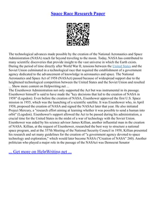 Space Race Research Paper
The technological advances made possible by the creation of the National Aeronautics and Space
Administration (NASA) reach far beyond traveling to the moon. Today, NASA has contributed to
many scientific discoveries that provide insight to the vast universe in which the Earth exists.
During the period of time directly after World War II, tensions between the United States and the
Soviet Union culminated in a technological race that required the establishment of a government
agency dedicated to the advancement of knowledge in aeronautics and space. The National
Aeronautics and Space Act of 1958 (NASAct) passed because of widespread support due to the
heightened technological competition between the United States and the Soviet Union and resulted
... Show more content on Helpwriting.net ...
The Eisenhower Administration not only supported the Act but was instrumental in its passage.
Eisenhower himself is said to have made the "key decisions that led to the creation of NASA in
1958" (Logsdon). Even before the creation of NASA, Eisenhower approved the first U.S. Space
mission in 1955, which was the launching of a scientific satellite. It was Eisenhower who, in April
1958, proposed the creation of NASA and signed the NASAct later that year. He also initiated
Project Mercury, a "research effort aiming at learning whether it was possible to send a human into
orbit" (Logsdon). Eisenhower's support allowed the Act to be passed during his administration, a
crucial time for the United States in the midst of a war of technology with the Soviet Union.
Eisenhower was aided by his science advisor James Killian, another influential man in the creation
of NASA. Killian, at the request of Eisenhower, researched the best way to structure a national
space program, and at the 357th Meeting of the National Security Council in 1958, Killian presented
his research and set many guidelines for the creation of "a government agency devoted to space
technology and exploration," which would later become NASA ("Creation of NASA" 260). Another
politician who played a major role in the passage of the NASAct was Democrat Senator
... Get more on HelpWriting.net ...
 
