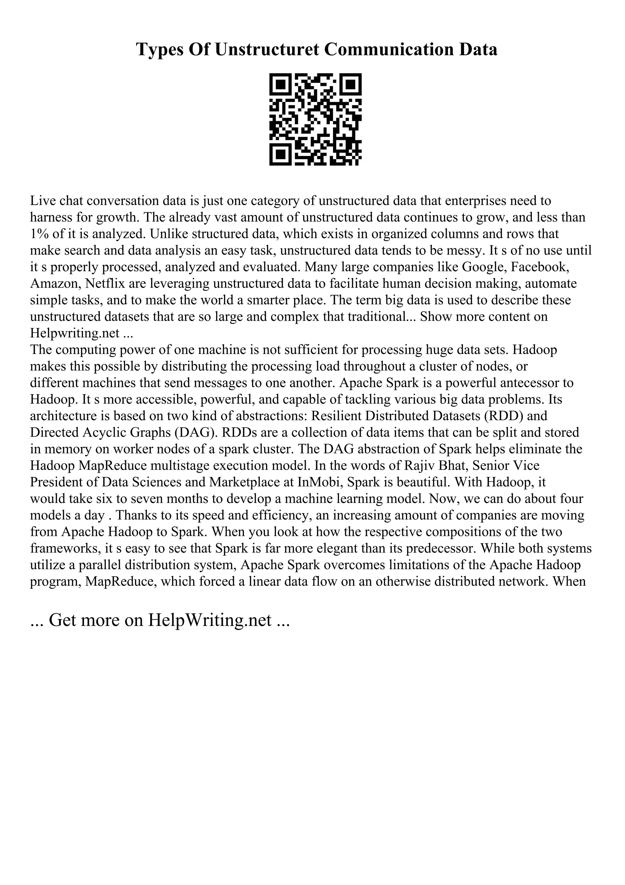 Types Of Unstructuret Communication Data
Live chat conversation data is just one category of unstructured data that enterprises need to
harness for growth. The already vast amount of unstructured data continues to grow, and less than
1% of it is analyzed. Unlike structured data, which exists in organized columns and rows that
make search and data analysis an easy task, unstructured data tends to be messy. It s of no use until
it s properly processed, analyzed and evaluated. Many large companies like Google, Facebook,
Amazon, Netflix are leveraging unstructured data to facilitate human decision making, automate
simple tasks, and to make the world a smarter place. The term big data is used to describe these
unstructured datasets that are so large and complex that traditional... Show more content on
Helpwriting.net ...
The computing power of one machine is not sufficient for processing huge data sets. Hadoop
makes this possible by distributing the processing load throughout a cluster of nodes, or
different machines that send messages to one another. Apache Spark is a powerful antecessor to
Hadoop. It s more accessible, powerful, and capable of tackling various big data problems. Its
architecture is based on two kind of abstractions: Resilient Distributed Datasets (RDD) and
Directed Acyclic Graphs (DAG). RDDs are a collection of data items that can be split and stored
in memory on worker nodes of a spark cluster. The DAG abstraction of Spark helps eliminate the
Hadoop MapReduce multistage execution model. In the words of Rajiv Bhat, Senior Vice
President of Data Sciences and Marketplace at InMobi, Spark is beautiful. With Hadoop, it
would take six to seven months to develop a machine learning model. Now, we can do about four
models a day . Thanks to its speed and efficiency, an increasing amount of companies are moving
from Apache Hadoop to Spark. When you look at how the respective compositions of the two
frameworks, it s easy to see that Spark is far more elegant than its predecessor. While both systems
utilize a parallel distribution system, Apache Spark overcomes limitations of the Apache Hadoop
program, MapReduce, which forced a linear data flow on an otherwise distributed network. When
... Get more on HelpWriting.net ...
 