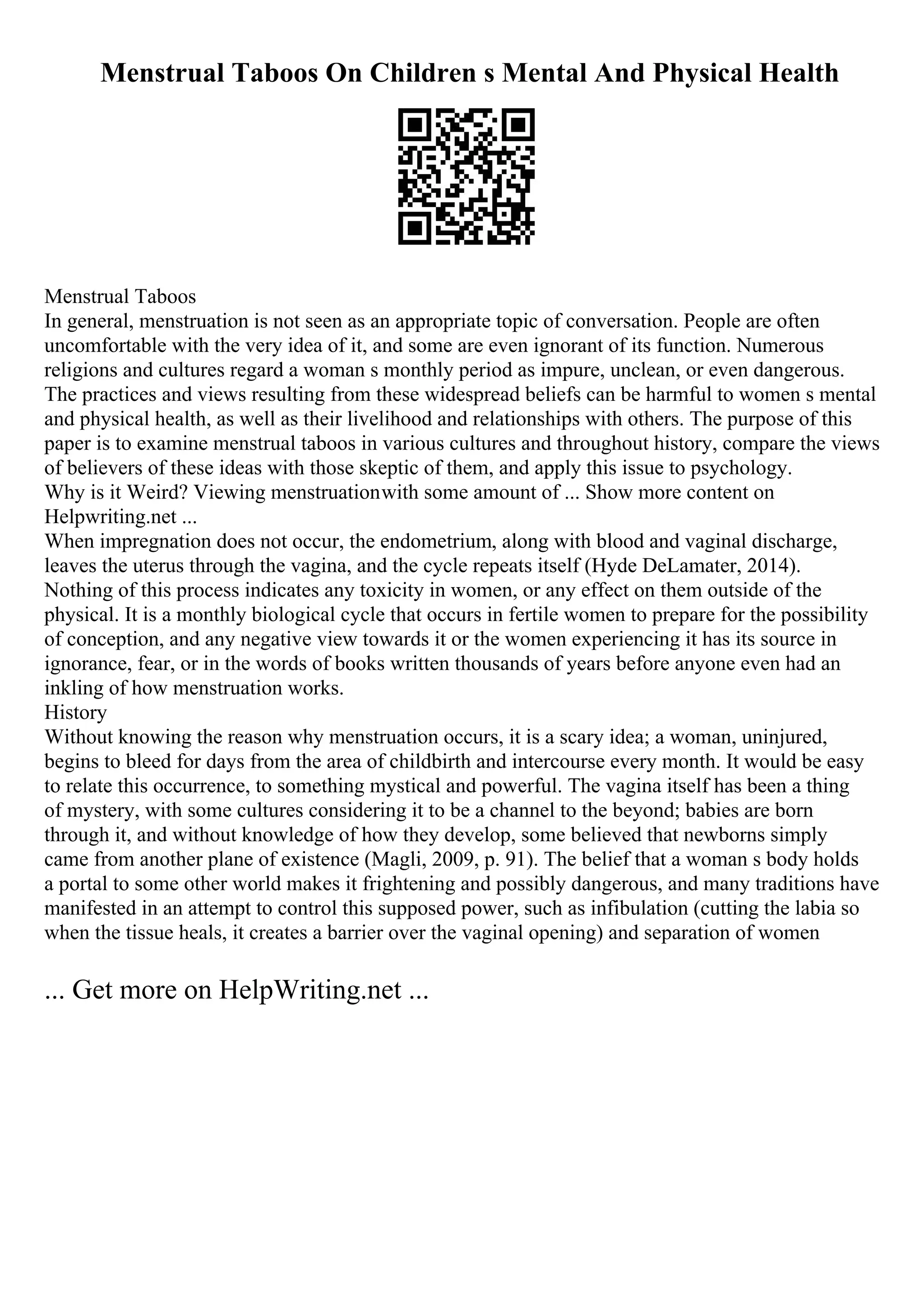 Menstrual Taboos On Children s Mental And Physical Health
Menstrual Taboos
In general, menstruation is not seen as an appropriate topic of conversation. People are often
uncomfortable with the very idea of it, and some are even ignorant of its function. Numerous
religions and cultures regard a woman s monthly period as impure, unclean, or even dangerous.
The practices and views resulting from these widespread beliefs can be harmful to women s mental
and physical health, as well as their livelihood and relationships with others. The purpose of this
paper is to examine menstrual taboos in various cultures and throughout history, compare the views
of believers of these ideas with those skeptic of them, and apply this issue to psychology.
Why is it Weird? Viewing menstruationwith some amount of ... Show more content on
Helpwriting.net ...
When impregnation does not occur, the endometrium, along with blood and vaginal discharge,
leaves the uterus through the vagina, and the cycle repeats itself (Hyde DeLamater, 2014).
Nothing of this process indicates any toxicity in women, or any effect on them outside of the
physical. It is a monthly biological cycle that occurs in fertile women to prepare for the possibility
of conception, and any negative view towards it or the women experiencing it has its source in
ignorance, fear, or in the words of books written thousands of years before anyone even had an
inkling of how menstruation works.
History
Without knowing the reason why menstruation occurs, it is a scary idea; a woman, uninjured,
begins to bleed for days from the area of childbirth and intercourse every month. It would be easy
to relate this occurrence, to something mystical and powerful. The vagina itself has been a thing
of mystery, with some cultures considering it to be a channel to the beyond; babies are born
through it, and without knowledge of how they develop, some believed that newborns simply
came from another plane of existence (Magli, 2009, p. 91). The belief that a woman s body holds
a portal to some other world makes it frightening and possibly dangerous, and many traditions have
manifested in an attempt to control this supposed power, such as infibulation (cutting the labia so
when the tissue heals, it creates a barrier over the vaginal opening) and separation of women
... Get more on HelpWriting.net ...
 