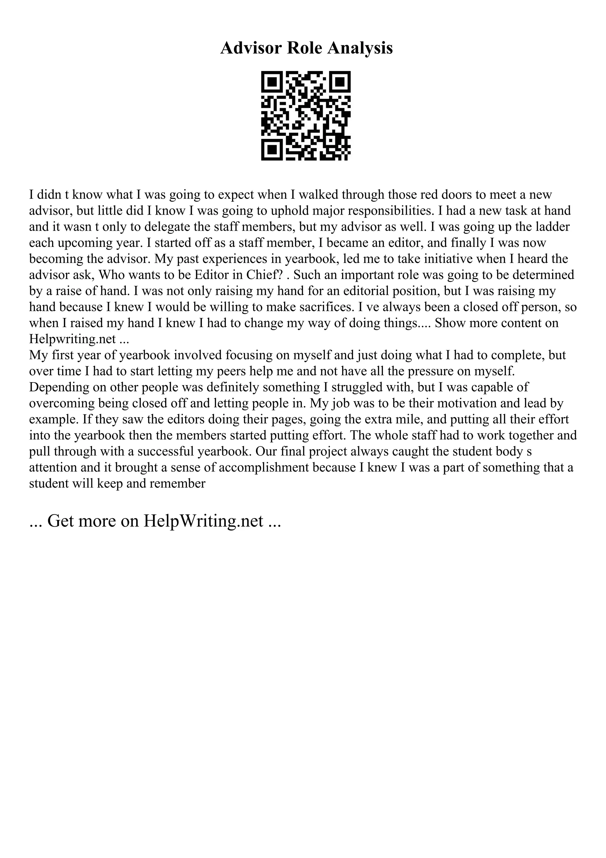 Advisor Role Analysis
I didn t know what I was going to expect when I walked through those red doors to meet a new
advisor, but little did I know I was going to uphold major responsibilities. I had a new task at hand
and it wasn t only to delegate the staff members, but my advisor as well. I was going up the ladder
each upcoming year. I started off as a staff member, I became an editor, and finally I was now
becoming the advisor. My past experiences in yearbook, led me to take initiative when I heard the
advisor ask, Who wants to be Editor in Chief? . Such an important role was going to be determined
by a raise of hand. I was not only raising my hand for an editorial position, but I was raising my
hand because I knew I would be willing to make sacrifices. I ve always been a closed off person, so
when I raised my hand I knew I had to change my way of doing things.... Show more content on
Helpwriting.net ...
My first year of yearbook involved focusing on myself and just doing what I had to complete, but
over time I had to start letting my peers help me and not have all the pressure on myself.
Depending on other people was definitely something I struggled with, but I was capable of
overcoming being closed off and letting people in. My job was to be their motivation and lead by
example. If they saw the editors doing their pages, going the extra mile, and putting all their effort
into the yearbook then the members started putting effort. The whole staff had to work together and
pull through with a successful yearbook. Our final project always caught the student body s
attention and it brought a sense of accomplishment because I knew I was a part of something that a
student will keep and remember
... Get more on HelpWriting.net ...
 