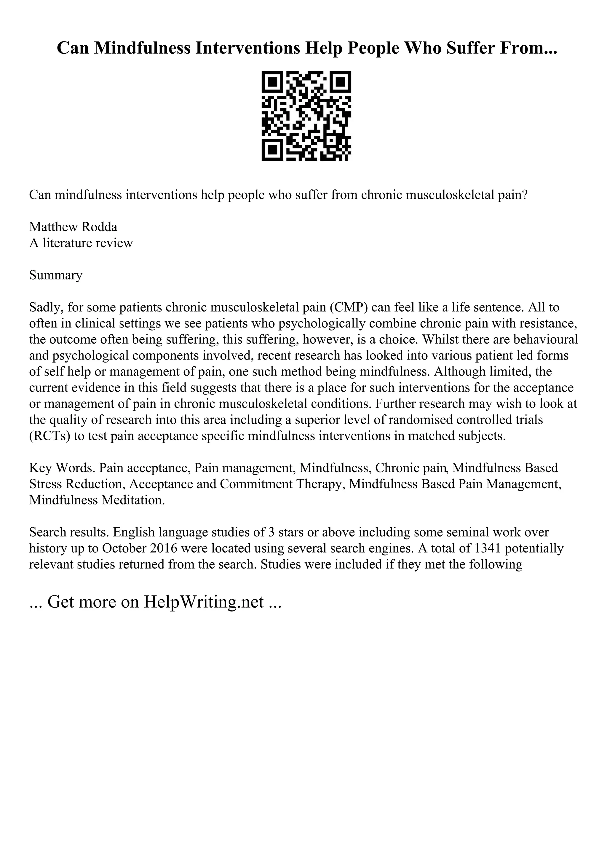 Can Mindfulness Interventions Help People Who Suffer From...
Can mindfulness interventions help people who suffer from chronic musculoskeletal pain?
Matthew Rodda
A literature review
Summary
Sadly, for some patients chronic musculoskeletal pain (CMP) can feel like a life sentence. All to
often in clinical settings we see patients who psychologically combine chronic pain with resistance,
the outcome often being suffering, this suffering, however, is a choice. Whilst there are behavioural
and psychological components involved, recent research has looked into various patient led forms
of self help or management of pain, one such method being mindfulness. Although limited, the
current evidence in this field suggests that there is a place for such interventions for the acceptance
or management of pain in chronic musculoskeletal conditions. Further research may wish to look at
the quality of research into this area including a superior level of randomised controlled trials
(RCTs) to test pain acceptance specific mindfulness interventions in matched subjects.
Key Words. Pain acceptance, Pain management, Mindfulness, Chronic pain, Mindfulness Based
Stress Reduction, Acceptance and Commitment Therapy, Mindfulness Based Pain Management,
Mindfulness Meditation.
Search results. English language studies of 3 stars or above including some seminal work over
history up to October 2016 were located using several search engines. A total of 1341 potentially
relevant studies returned from the search. Studies were included if they met the following
... Get more on HelpWriting.net ...
 
