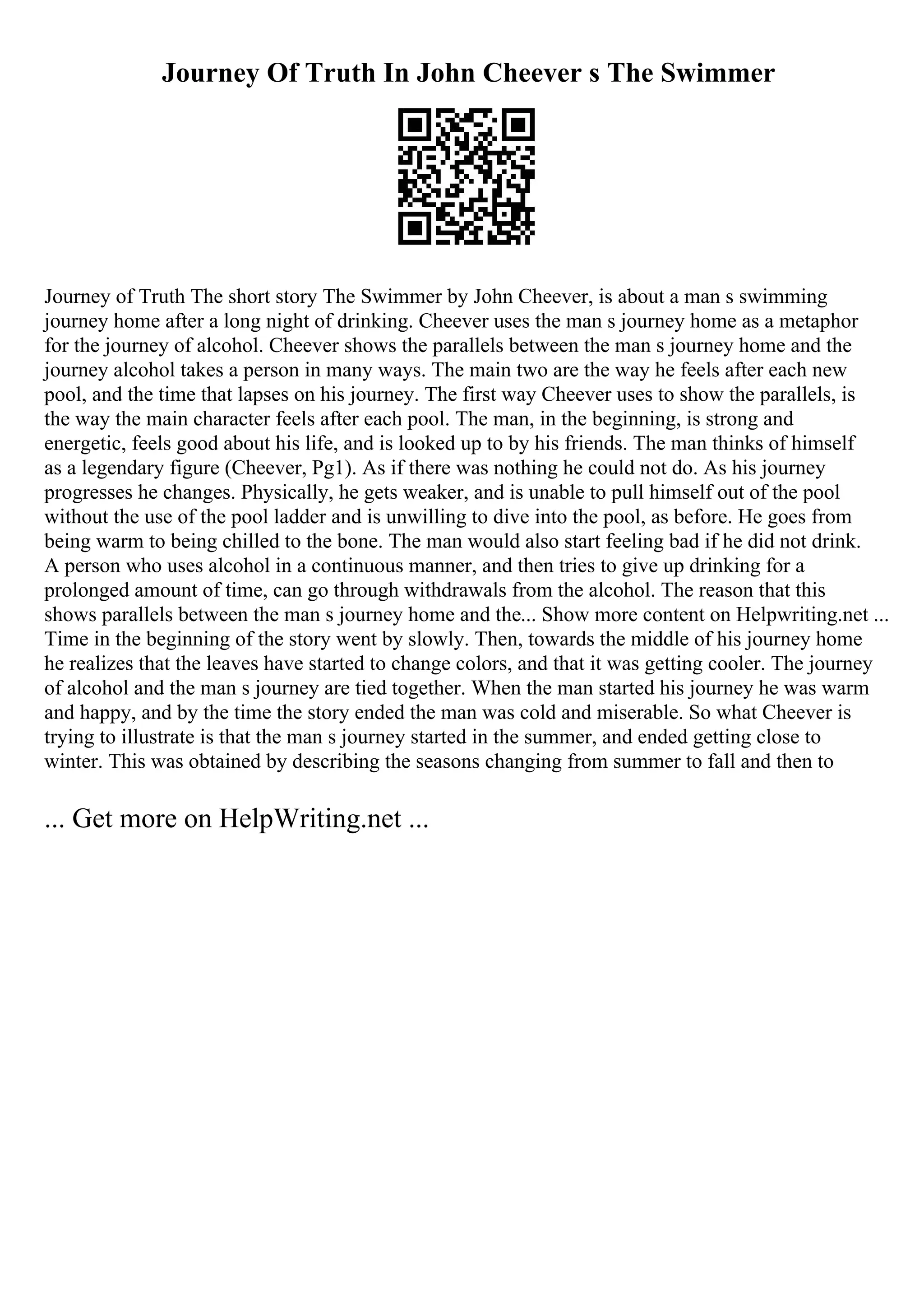 Journey Of Truth In John Cheever s The Swimmer
Journey of Truth The short story The Swimmer by John Cheever, is about a man s swimming
journey home after a long night of drinking. Cheever uses the man s journey home as a metaphor
for the journey of alcohol. Cheever shows the parallels between the man s journey home and the
journey alcohol takes a person in many ways. The main two are the way he feels after each new
pool, and the time that lapses on his journey. The first way Cheever uses to show the parallels, is
the way the main character feels after each pool. The man, in the beginning, is strong and
energetic, feels good about his life, and is looked up to by his friends. The man thinks of himself
as a legendary figure (Cheever, Pg1). As if there was nothing he could not do. As his journey
progresses he changes. Physically, he gets weaker, and is unable to pull himself out of the pool
without the use of the pool ladder and is unwilling to dive into the pool, as before. He goes from
being warm to being chilled to the bone. The man would also start feeling bad if he did not drink.
A person who uses alcohol in a continuous manner, and then tries to give up drinking for a
prolonged amount of time, can go through withdrawals from the alcohol. The reason that this
shows parallels between the man s journey home and the... Show more content on Helpwriting.net ...
Time in the beginning of the story went by slowly. Then, towards the middle of his journey home
he realizes that the leaves have started to change colors, and that it was getting cooler. The journey
of alcohol and the man s journey are tied together. When the man started his journey he was warm
and happy, and by the time the story ended the man was cold and miserable. So what Cheever is
trying to illustrate is that the man s journey started in the summer, and ended getting close to
winter. This was obtained by describing the seasons changing from summer to fall and then to
... Get more on HelpWriting.net ...
 