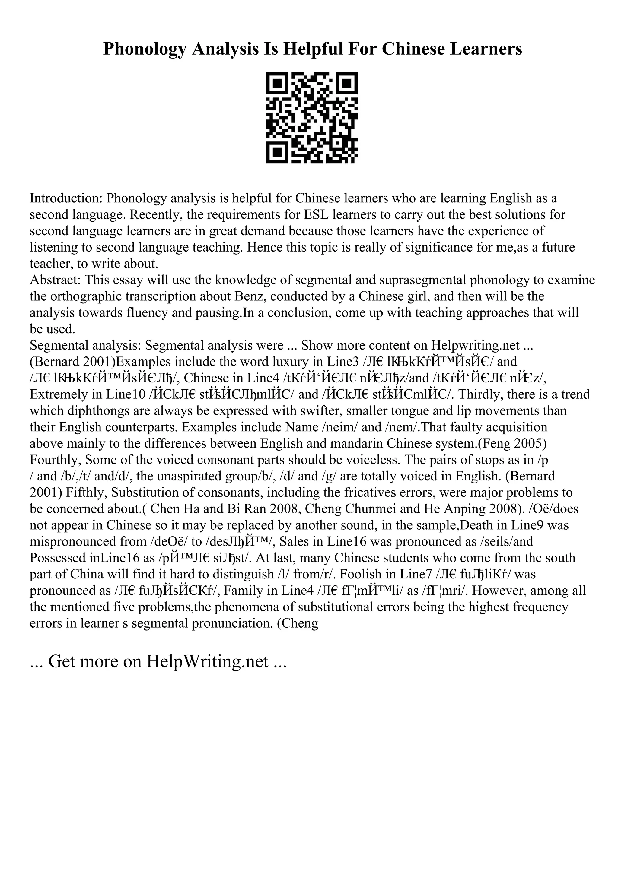 Phonology Analysis Is Helpful For Chinese Learners
Introduction: Phonology analysis is helpful for Chinese learners who are learning English as a
second language. Recently, the requirements for ESL learners to carry out the best solutions for
second language learners are in great demand because those learners have the experience of
listening to second language teaching. Hence this topic is really of significance for me,as a future
teacher, to write about.
Abstract: This essay will use the knowledge of segmental and suprasegmental phonology to examine
the orthographic transcription about Benz, conducted by a Chinese girl, and then will be the
analysis towards fluency and pausing.In a conclusion, come up with teaching approaches that will
be used.
Segmental analysis: Segmental analysis were ... Show more content on Helpwriting.net ...
(Bernard 2001)Examples include the word luxury in Line3 /Л€lК
ЊkКѓЙ™ЙѕЙЄ/ and
/Л€lК
ЊkКѓЙ™ЙѕЙЄЛђ/, Chinese in Line4 /tКѓЙ‘ЙЄЛ€nЙ
ЄЛђz/and /tКѓЙ‘ЙЄЛ€nЙ
Єz/,
Extremely in Line10 /ЙЄkЛ€stЙ
ѕЙЄЛђmlЙЄ/ and /ЙЄkЛ€stЙ
ѕЙЄmlЙЄ/. Thirdly, there is a trend
which diphthongs are always be expressed with swifter, smaller tongue and lip movements than
their English counterparts. Examples include Name /neim/ and /nem/.That faulty acquisition
above mainly to the differences between English and mandarin Chinese system.(Feng 2005)
Fourthly, Some of the voiced consonant parts should be voiceless. The pairs of stops as in /p
/ and /b/,/t/ and/d/, the unaspirated group/b/, /d/ and /g/ are totally voiced in English. (Bernard
2001) Fifthly, Substitution of consonants, including the fricatives errors, were major problems to
be concerned about.( Chen Ha and Bi Ran 2008, Cheng Chunmei and He Anping 2008). /Оё/does
not appear in Chinese so it may be replaced by another sound, in the sample,Death in Line9 was
mispronounced from /deОё/ to /desЛђЙ™/, Sales in Line16 was pronounced as /seils/and
Possessed inLine16 as /pЙ™Л€siЛ
ђst/. At last, many Chinese students who come from the south
part of China will find it hard to distinguish /l/ from/r/. Foolish in Line7 /Л€fuЛ
ђliКѓ/ was
pronounced as /Л€fuЛ
ђЙѕЙЄКѓ/, Family in Line4 /Л€fГ¦mЙ™li/ as /fГ¦mri/. However, among all
the mentioned five problems,the phenomena of substitutional errors being the highest frequency
errors in learner s segmental pronunciation. (Cheng
... Get more on HelpWriting.net ...
 