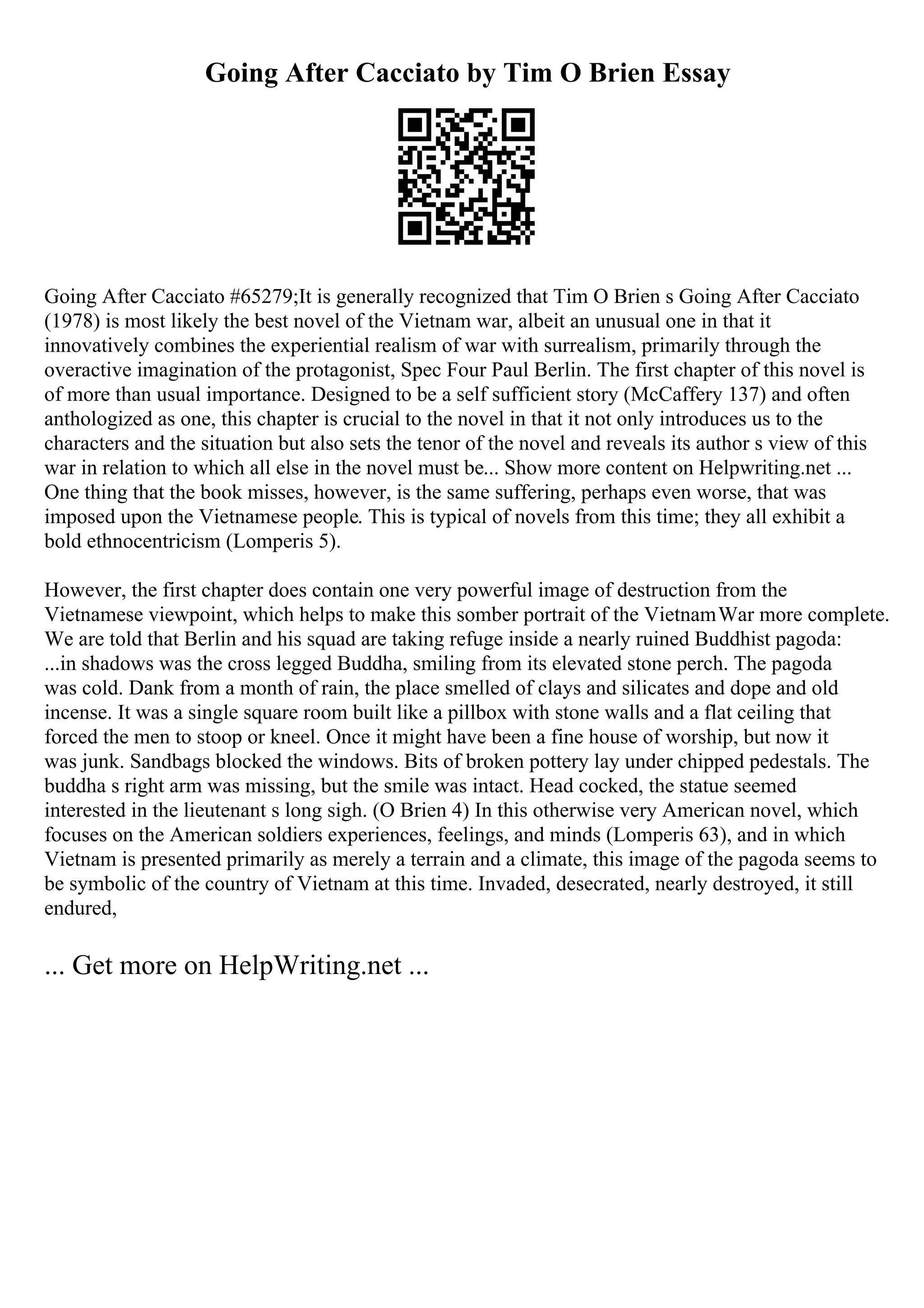 Going After Cacciato by Tim O Brien Essay
Going After Cacciato #65279;It is generally recognized that Tim O Brien s Going After Cacciato
(1978) is most likely the best novel of the Vietnam war, albeit an unusual one in that it
innovatively combines the experiential realism of war with surrealism, primarily through the
overactive imagination of the protagonist, Spec Four Paul Berlin. The first chapter of this novel is
of more than usual importance. Designed to be a self sufficient story (McCaffery 137) and often
anthologized as one, this chapter is crucial to the novel in that it not only introduces us to the
characters and the situation but also sets the tenor of the novel and reveals its author s view of this
war in relation to which all else in the novel must be... Show more content on Helpwriting.net ...
One thing that the book misses, however, is the same suffering, perhaps even worse, that was
imposed upon the Vietnamese people. This is typical of novels from this time; they all exhibit a
bold ethnocentricism (Lomperis 5).
However, the first chapter does contain one very powerful image of destruction from the
Vietnamese viewpoint, which helps to make this somber portrait of the VietnamWar more complete.
We are told that Berlin and his squad are taking refuge inside a nearly ruined Buddhist pagoda:
...in shadows was the cross legged Buddha, smiling from its elevated stone perch. The pagoda
was cold. Dank from a month of rain, the place smelled of clays and silicates and dope and old
incense. It was a single square room built like a pillbox with stone walls and a flat ceiling that
forced the men to stoop or kneel. Once it might have been a fine house of worship, but now it
was junk. Sandbags blocked the windows. Bits of broken pottery lay under chipped pedestals. The
buddha s right arm was missing, but the smile was intact. Head cocked, the statue seemed
interested in the lieutenant s long sigh. (O Brien 4) In this otherwise very American novel, which
focuses on the American soldiers experiences, feelings, and minds (Lomperis 63), and in which
Vietnam is presented primarily as merely a terrain and a climate, this image of the pagoda seems to
be symbolic of the country of Vietnam at this time. Invaded, desecrated, nearly destroyed, it still
endured,
... Get more on HelpWriting.net ...
 