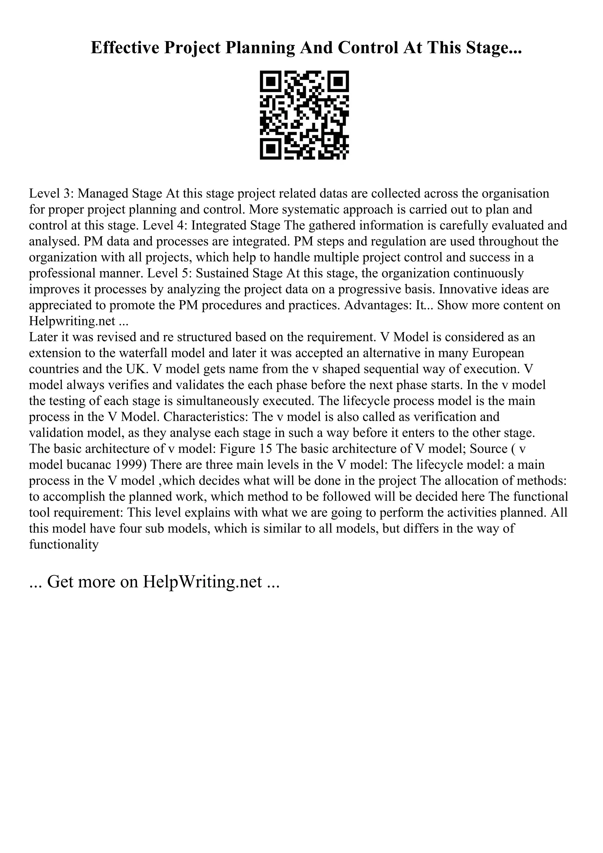 Effective Project Planning And Control At This Stage...
Level 3: Managed Stage At this stage project related datas are collected across the organisation
for proper project planning and control. More systematic approach is carried out to plan and
control at this stage. Level 4: Integrated Stage The gathered information is carefully evaluated and
analysed. PM data and processes are integrated. PM steps and regulation are used throughout the
organization with all projects, which help to handle multiple project control and success in a
professional manner. Level 5: Sustained Stage At this stage, the organization continuously
improves it processes by analyzing the project data on a progressive basis. Innovative ideas are
appreciated to promote the PM procedures and practices. Advantages: It... Show more content on
Helpwriting.net ...
Later it was revised and re structured based on the requirement. V Model is considered as an
extension to the waterfall model and later it was accepted an alternative in many European
countries and the UK. V model gets name from the v shaped sequential way of execution. V
model always verifies and validates the each phase before the next phase starts. In the v model
the testing of each stage is simultaneously executed. The lifecycle process model is the main
process in the V Model. Characteristics: The v model is also called as verification and
validation model, as they analyse each stage in such a way before it enters to the other stage.
The basic architecture of v model: Figure 15 The basic architecture of V model; Source ( v
model bucanac 1999) There are three main levels in the V model: The lifecycle model: a main
process in the V model ,which decides what will be done in the project The allocation of methods:
to accomplish the planned work, which method to be followed will be decided here The functional
tool requirement: This level explains with what we are going to perform the activities planned. All
this model have four sub models, which is similar to all models, but differs in the way of
functionality
... Get more on HelpWriting.net ...
 