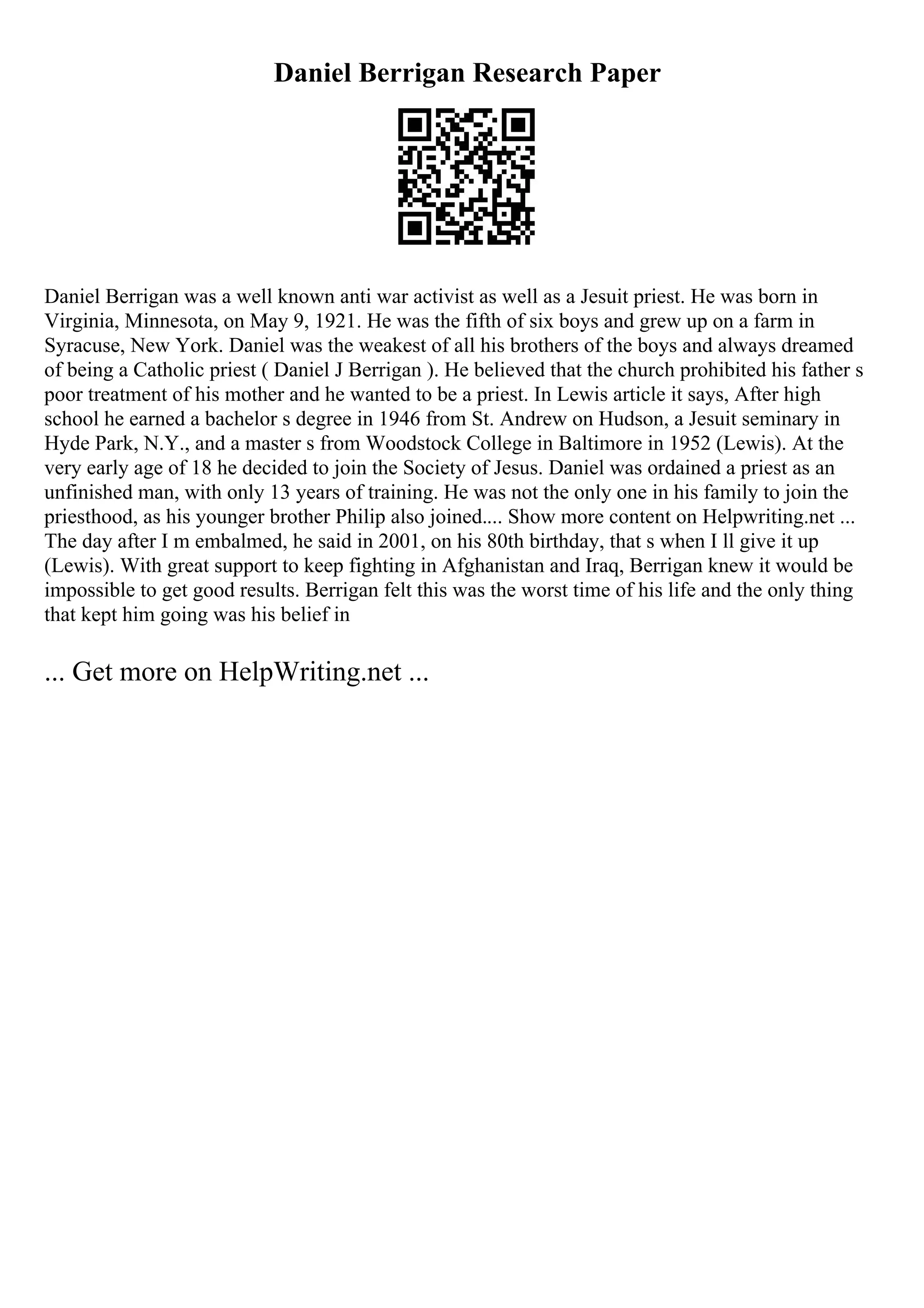 Daniel Berrigan Research Paper
Daniel Berrigan was a well known anti war activist as well as a Jesuit priest. He was born in
Virginia, Minnesota, on May 9, 1921. He was the fifth of six boys and grew up on a farm in
Syracuse, New York. Daniel was the weakest of all his brothers of the boys and always dreamed
of being a Catholic priest ( Daniel J Berrigan ). He believed that the church prohibited his father s
poor treatment of his mother and he wanted to be a priest. In Lewis article it says, After high
school he earned a bachelor s degree in 1946 from St. Andrew on Hudson, a Jesuit seminary in
Hyde Park, N.Y., and a master s from Woodstock College in Baltimore in 1952 (Lewis). At the
very early age of 18 he decided to join the Society of Jesus. Daniel was ordained a priest as an
unfinished man, with only 13 years of training. He was not the only one in his family to join the
priesthood, as his younger brother Philip also joined.... Show more content on Helpwriting.net ...
The day after I m embalmed, he said in 2001, on his 80th birthday, that s when I ll give it up
(Lewis). With great support to keep fighting in Afghanistan and Iraq, Berrigan knew it would be
impossible to get good results. Berrigan felt this was the worst time of his life and the only thing
that kept him going was his belief in
... Get more on HelpWriting.net ...
 