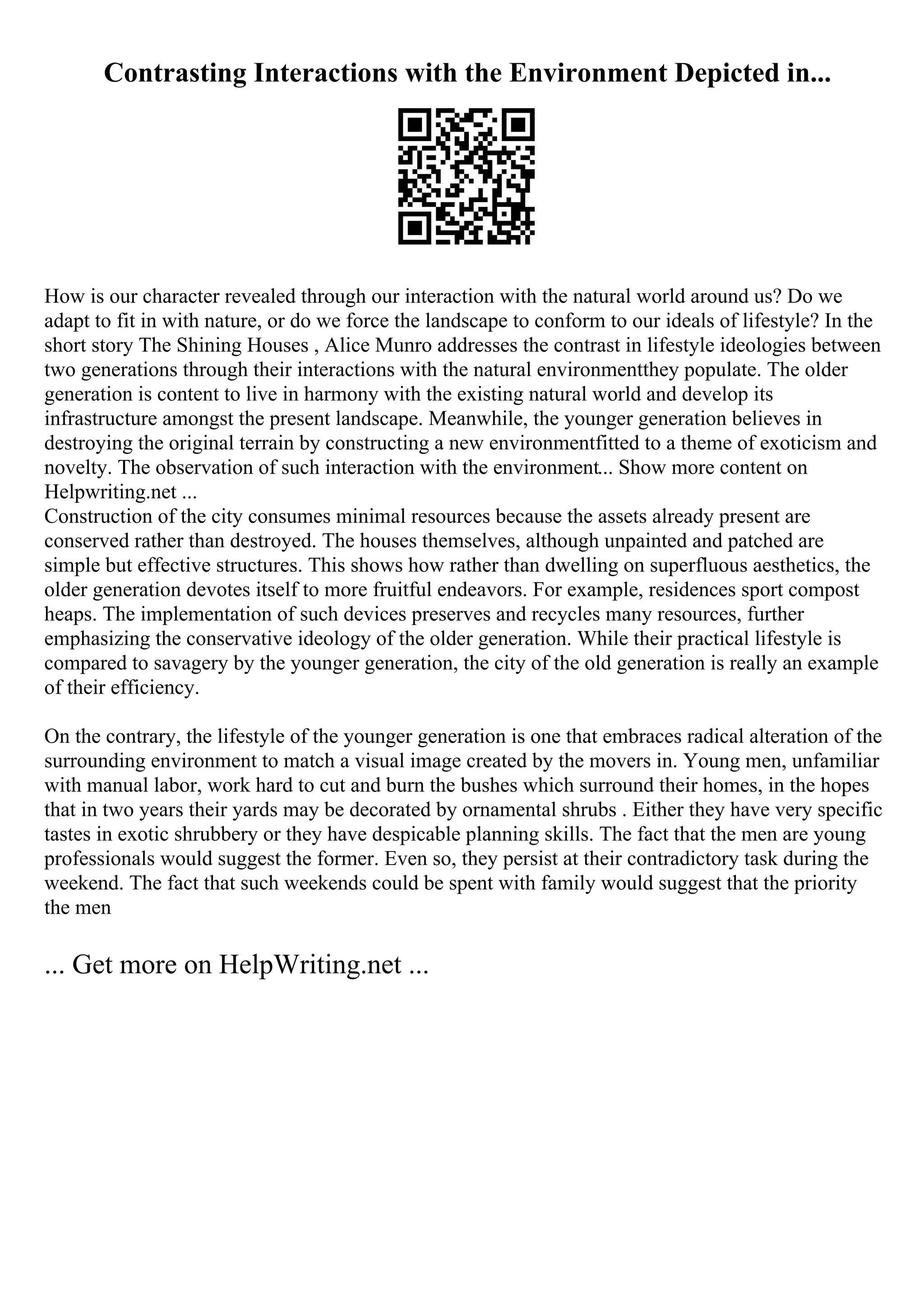 Contrasting Interactions with the Environment Depicted in...
How is our character revealed through our interaction with the natural world around us? Do we
adapt to fit in with nature, or do we force the landscape to conform to our ideals of lifestyle? In the
short story The Shining Houses , Alice Munro addresses the contrast in lifestyle ideologies between
two generations through their interactions with the natural environmentthey populate. The older
generation is content to live in harmony with the existing natural world and develop its
infrastructure amongst the present landscape. Meanwhile, the younger generation believes in
destroying the original terrain by constructing a new environmentfitted to a theme of exoticism and
novelty. The observation of such interaction with the environment... Show more content on
Helpwriting.net ...
Construction of the city consumes minimal resources because the assets already present are
conserved rather than destroyed. The houses themselves, although unpainted and patched are
simple but effective structures. This shows how rather than dwelling on superfluous aesthetics, the
older generation devotes itself to more fruitful endeavors. For example, residences sport compost
heaps. The implementation of such devices preserves and recycles many resources, further
emphasizing the conservative ideology of the older generation. While their practical lifestyle is
compared to savagery by the younger generation, the city of the old generation is really an example
of their efficiency.
On the contrary, the lifestyle of the younger generation is one that embraces radical alteration of the
surrounding environment to match a visual image created by the movers in. Young men, unfamiliar
with manual labor, work hard to cut and burn the bushes which surround their homes, in the hopes
that in two years their yards may be decorated by ornamental shrubs . Either they have very specific
tastes in exotic shrubbery or they have despicable planning skills. The fact that the men are young
professionals would suggest the former. Even so, they persist at their contradictory task during the
weekend. The fact that such weekends could be spent with family would suggest that the priority
the men
... Get more on HelpWriting.net ...
 