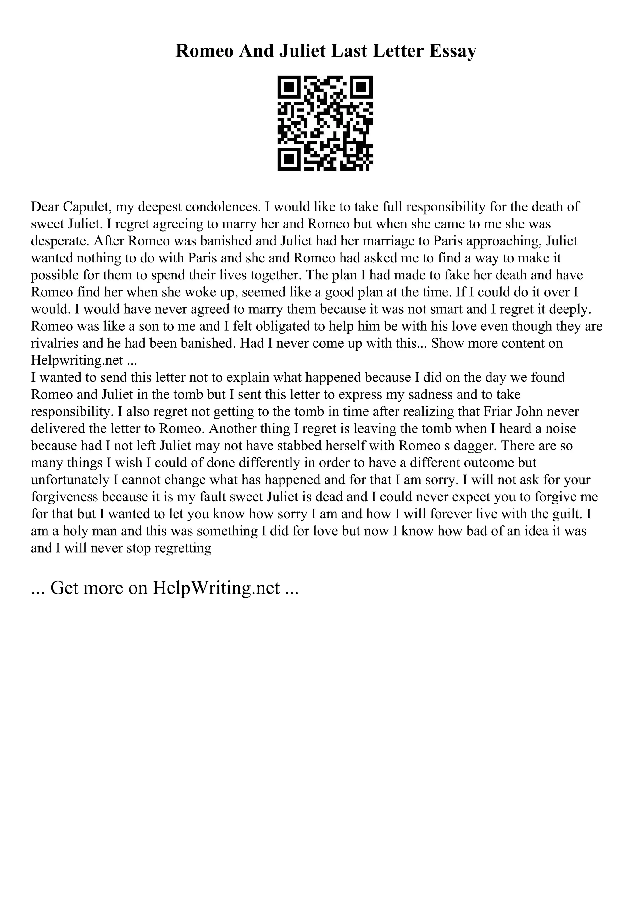 Romeo And Juliet Last Letter Essay
Dear Capulet, my deepest condolences. I would like to take full responsibility for the death of
sweet Juliet. I regret agreeing to marry her and Romeo but when she came to me she was
desperate. After Romeo was banished and Juliet had her marriage to Paris approaching, Juliet
wanted nothing to do with Paris and she and Romeo had asked me to find a way to make it
possible for them to spend their lives together. The plan I had made to fake her death and have
Romeo find her when she woke up, seemed like a good plan at the time. If I could do it over I
would. I would have never agreed to marry them because it was not smart and I regret it deeply.
Romeo was like a son to me and I felt obligated to help him be with his love even though they are
rivalries and he had been banished. Had I never come up with this... Show more content on
Helpwriting.net ...
I wanted to send this letter not to explain what happened because I did on the day we found
Romeo and Juliet in the tomb but I sent this letter to express my sadness and to take
responsibility. I also regret not getting to the tomb in time after realizing that Friar John never
delivered the letter to Romeo. Another thing I regret is leaving the tomb when I heard a noise
because had I not left Juliet may not have stabbed herself with Romeo s dagger. There are so
many things I wish I could of done differently in order to have a different outcome but
unfortunately I cannot change what has happened and for that I am sorry. I will not ask for your
forgiveness because it is my fault sweet Juliet is dead and I could never expect you to forgive me
for that but I wanted to let you know how sorry I am and how I will forever live with the guilt. I
am a holy man and this was something I did for love but now I know how bad of an idea it was
and I will never stop regretting
... Get more on HelpWriting.net ...
 