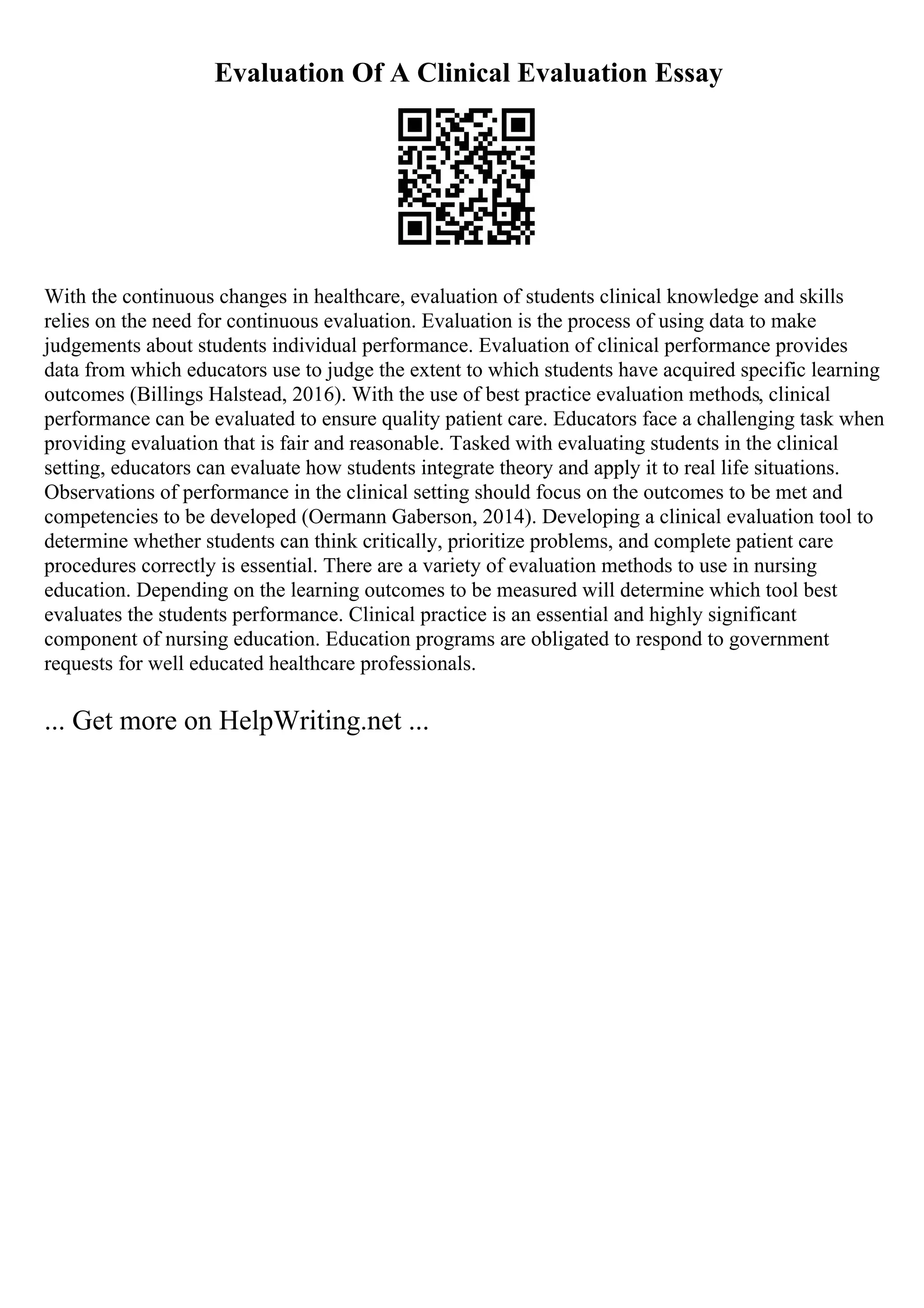 Evaluation Of A Clinical Evaluation Essay
With the continuous changes in healthcare, evaluation of students clinical knowledge and skills
relies on the need for continuous evaluation. Evaluation is the process of using data to make
judgements about students individual performance. Evaluation of clinical performance provides
data from which educators use to judge the extent to which students have acquired specific learning
outcomes (Billings Halstead, 2016). With the use of best practice evaluation methods, clinical
performance can be evaluated to ensure quality patient care. Educators face a challenging task when
providing evaluation that is fair and reasonable. Tasked with evaluating students in the clinical
setting, educators can evaluate how students integrate theory and apply it to real life situations.
Observations of performance in the clinical setting should focus on the outcomes to be met and
competencies to be developed (Oermann Gaberson, 2014). Developing a clinical evaluation tool to
determine whether students can think critically, prioritize problems, and complete patient care
procedures correctly is essential. There are a variety of evaluation methods to use in nursing
education. Depending on the learning outcomes to be measured will determine which tool best
evaluates the students performance. Clinical practice is an essential and highly significant
component of nursing education. Education programs are obligated to respond to government
requests for well educated healthcare professionals.
... Get more on HelpWriting.net ...
 