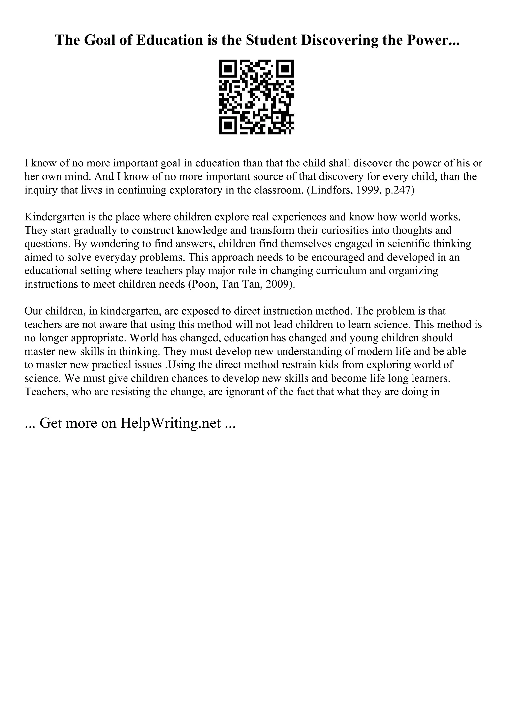 The Goal of Education is the Student Discovering the Power...
I know of no more important goal in education than that the child shall discover the power of his or
her own mind. And I know of no more important source of that discovery for every child, than the
inquiry that lives in continuing exploratory in the classroom. (Lindfors, 1999, p.247)
Kindergarten is the place where children explore real experiences and know how world works.
They start gradually to construct knowledge and transform their curiosities into thoughts and
questions. By wondering to find answers, children find themselves engaged in scientific thinking
aimed to solve everyday problems. This approach needs to be encouraged and developed in an
educational setting where teachers play major role in changing curriculum and organizing
instructions to meet children needs (Poon, Tan Tan, 2009).
Our children, in kindergarten, are exposed to direct instruction method. The problem is that
teachers are not aware that using this method will not lead children to learn science. This method is
no longer appropriate. World has changed, educationhas changed and young children should
master new skills in thinking. They must develop new understanding of modern life and be able
to master new practical issues .Using the direct method restrain kids from exploring world of
science. We must give children chances to develop new skills and become life long learners.
Teachers, who are resisting the change, are ignorant of the fact that what they are doing in
... Get more on HelpWriting.net ...
 