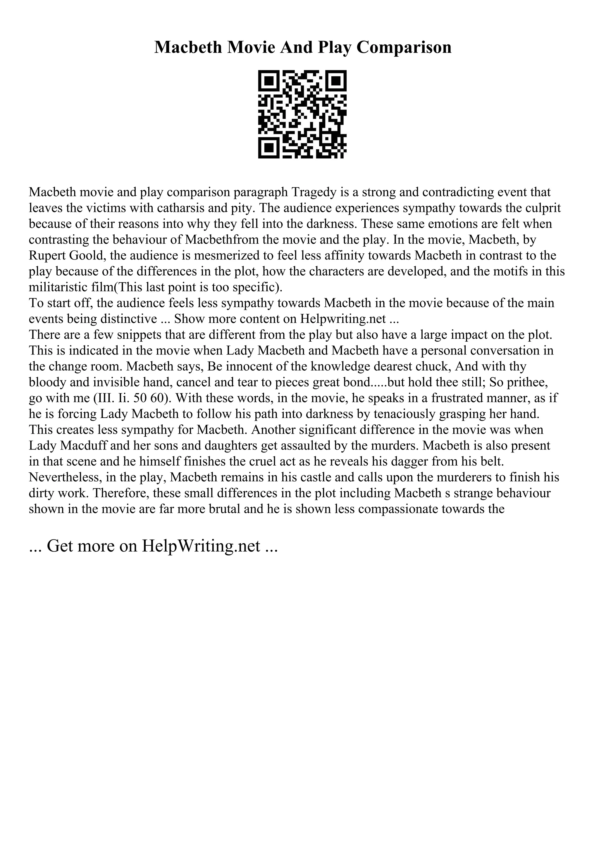 Macbeth Movie And Play Comparison
Macbeth movie and play comparison paragraph Tragedy is a strong and contradicting event that
leaves the victims with catharsis and pity. The audience experiences sympathy towards the culprit
because of their reasons into why they fell into the darkness. These same emotions are felt when
contrasting the behaviour of Macbethfrom the movie and the play. In the movie, Macbeth, by
Rupert Goold, the audience is mesmerized to feel less affinity towards Macbeth in contrast to the
play because of the differences in the plot, how the characters are developed, and the motifs in this
militaristic film(This last point is too specific).
To start off, the audience feels less sympathy towards Macbeth in the movie because of the main
events being distinctive ... Show more content on Helpwriting.net ...
There are a few snippets that are different from the play but also have a large impact on the plot.
This is indicated in the movie when Lady Macbeth and Macbeth have a personal conversation in
the change room. Macbeth says, Be innocent of the knowledge dearest chuck, And with thy
bloody and invisible hand, cancel and tear to pieces great bond.....but hold thee still; So prithee,
go with me (III. Ii. 50 60). With these words, in the movie, he speaks in a frustrated manner, as if
he is forcing Lady Macbeth to follow his path into darkness by tenaciously grasping her hand.
This creates less sympathy for Macbeth. Another significant difference in the movie was when
Lady Macduff and her sons and daughters get assaulted by the murders. Macbeth is also present
in that scene and he himself finishes the cruel act as he reveals his dagger from his belt.
Nevertheless, in the play, Macbeth remains in his castle and calls upon the murderers to finish his
dirty work. Therefore, these small differences in the plot including Macbeth s strange behaviour
shown in the movie are far more brutal and he is shown less compassionate towards the
... Get more on HelpWriting.net ...
 