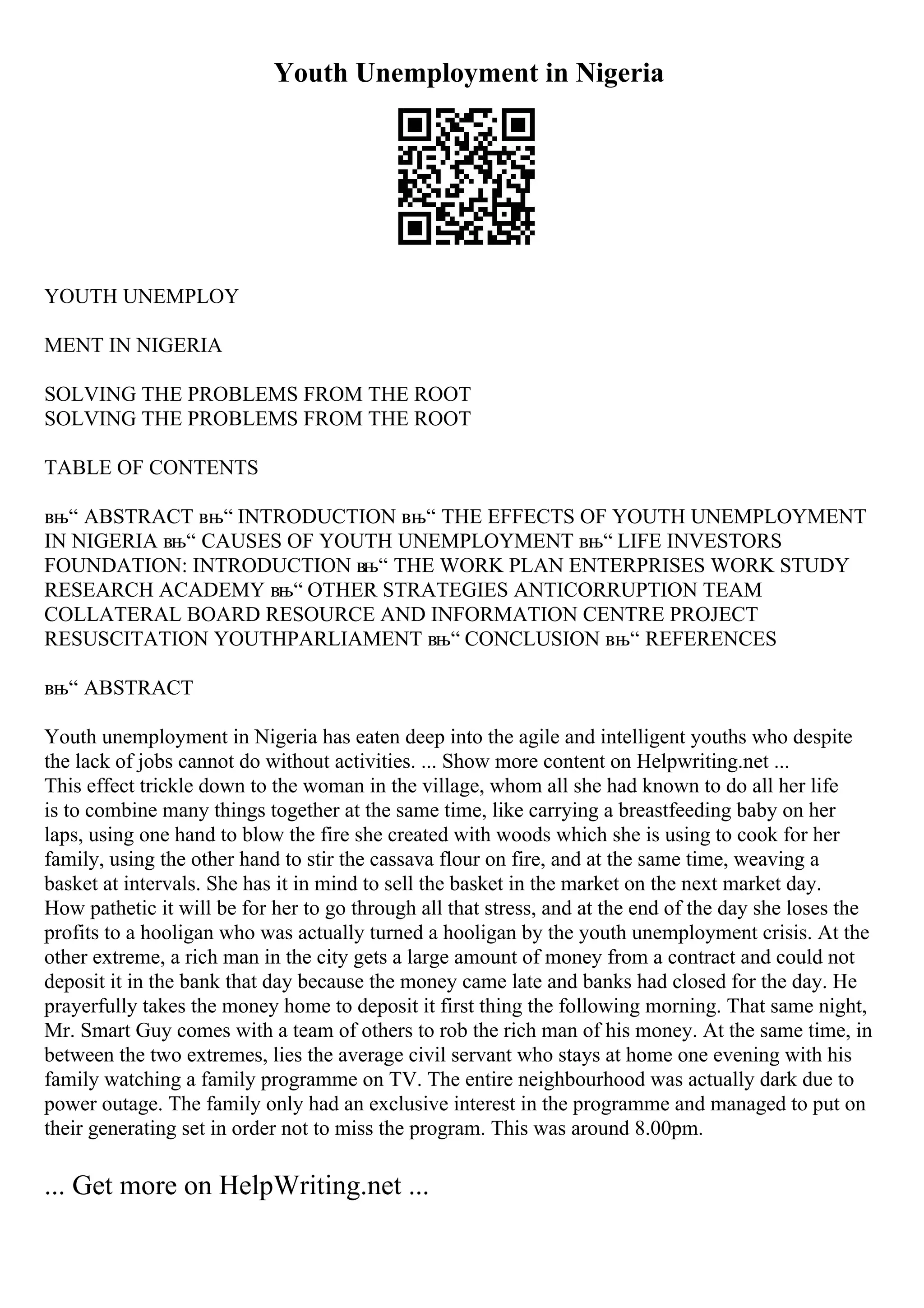 Youth Unemployment in Nigeria
YOUTH UNEMPLOY
MENT IN NIGERIA
SOLVING THE PROBLEMS FROM THE ROOT
SOLVING THE PROBLEMS FROM THE ROOT
TABLE OF CONTENTS
вњ“ ABSTRACT вњ“ INTRODUCTION вњ“ THE EFFECTS OF YOUTH UNEMPLOYMENT
IN NIGERIA вњ“ CAUSES OF YOUTH UNEMPLOYMENT вњ“ LIFE INVESTORS
FOUNDATION: INTRODUCTION вњ“ THE WORK PLAN ENTERPRISES WORK STUDY
RESEARCH ACADEMY вњ“ OTHER STRATEGIES ANTICORRUPTION TEAM
COLLATERAL BOARD RESOURCE AND INFORMATION CENTRE PROJECT
RESUSCITATION YOUTHPARLIAMENT вњ“ CONCLUSION вњ“ REFERENCES
вњ“ ABSTRACT
Youth unemployment in Nigeria has eaten deep into the agile and intelligent youths who despite
the lack of jobs cannot do without activities. ... Show more content on Helpwriting.net ...
This effect trickle down to the woman in the village, whom all she had known to do all her life
is to combine many things together at the same time, like carrying a breastfeeding baby on her
laps, using one hand to blow the fire she created with woods which she is using to cook for her
family, using the other hand to stir the cassava flour on fire, and at the same time, weaving a
basket at intervals. She has it in mind to sell the basket in the market on the next market day.
How pathetic it will be for her to go through all that stress, and at the end of the day she loses the
profits to a hooligan who was actually turned a hooligan by the youth unemployment crisis. At the
other extreme, a rich man in the city gets a large amount of money from a contract and could not
deposit it in the bank that day because the money came late and banks had closed for the day. He
prayerfully takes the money home to deposit it first thing the following morning. That same night,
Mr. Smart Guy comes with a team of others to rob the rich man of his money. At the same time, in
between the two extremes, lies the average civil servant who stays at home one evening with his
family watching a family programme on TV. The entire neighbourhood was actually dark due to
power outage. The family only had an exclusive interest in the programme and managed to put on
their generating set in order not to miss the program. This was around 8.00pm.
... Get more on HelpWriting.net ...
 