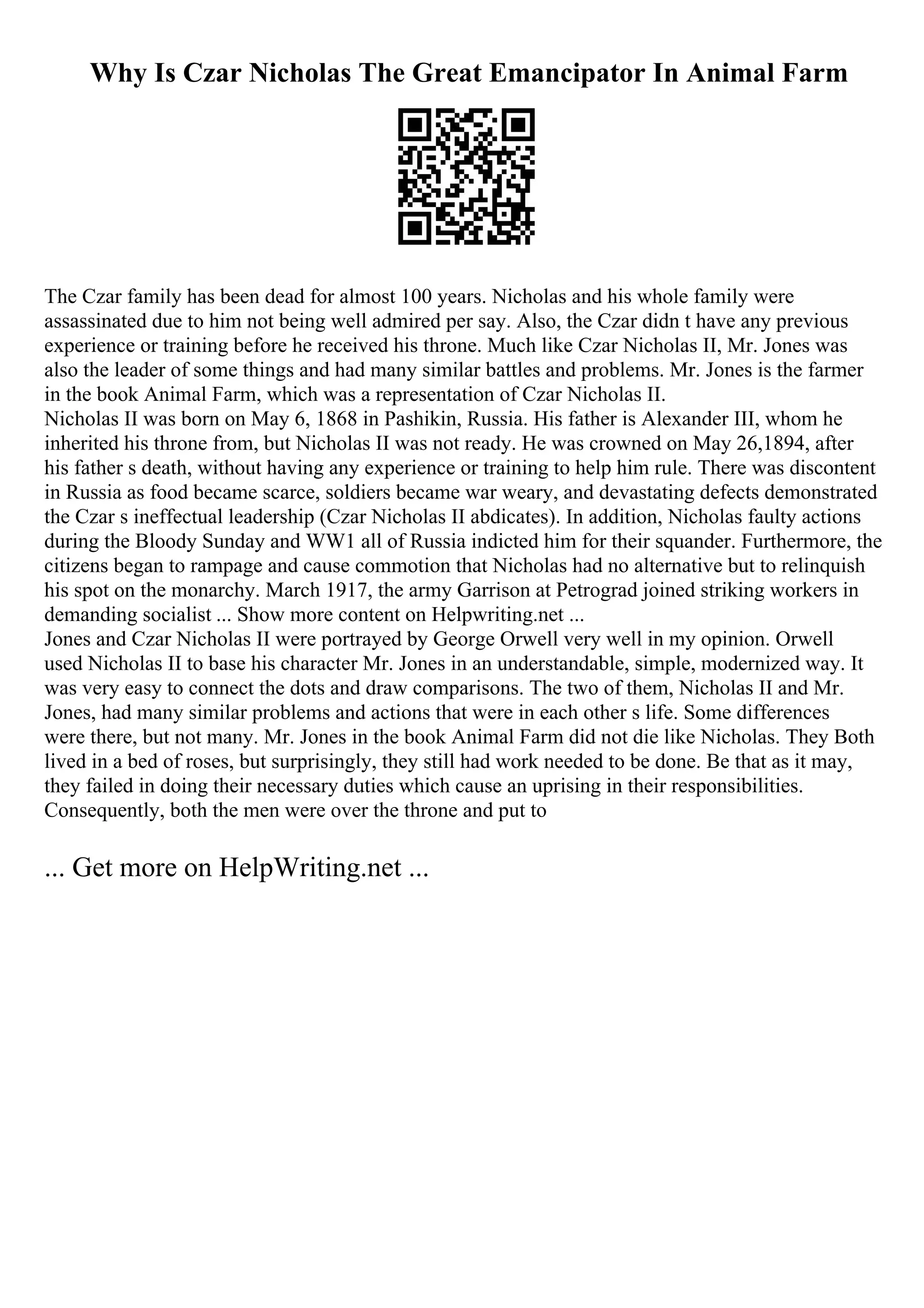 Why Is Czar Nicholas The Great Emancipator In Animal Farm
The Czar family has been dead for almost 100 years. Nicholas and his whole family were
assassinated due to him not being well admired per say. Also, the Czar didn t have any previous
experience or training before he received his throne. Much like Czar Nicholas II, Mr. Jones was
also the leader of some things and had many similar battles and problems. Mr. Jones is the farmer
in the book Animal Farm, which was a representation of Czar Nicholas II.
Nicholas II was born on May 6, 1868 in Pashikin, Russia. His father is Alexander III, whom he
inherited his throne from, but Nicholas II was not ready. He was crowned on May 26,1894, after
his father s death, without having any experience or training to help him rule. There was discontent
in Russia as food became scarce, soldiers became war weary, and devastating defects demonstrated
the Czar s ineffectual leadership (Czar Nicholas II abdicates). In addition, Nicholas faulty actions
during the Bloody Sunday and WW1 all of Russia indicted him for their squander. Furthermore, the
citizens began to rampage and cause commotion that Nicholas had no alternative but to relinquish
his spot on the monarchy. March 1917, the army Garrison at Petrograd joined striking workers in
demanding socialist ... Show more content on Helpwriting.net ...
Jones and Czar Nicholas II were portrayed by George Orwell very well in my opinion. Orwell
used Nicholas II to base his character Mr. Jones in an understandable, simple, modernized way. It
was very easy to connect the dots and draw comparisons. The two of them, Nicholas II and Mr.
Jones, had many similar problems and actions that were in each other s life. Some differences
were there, but not many. Mr. Jones in the book Animal Farm did not die like Nicholas. They Both
lived in a bed of roses, but surprisingly, they still had work needed to be done. Be that as it may,
they failed in doing their necessary duties which cause an uprising in their responsibilities.
Consequently, both the men were over the throne and put to
... Get more on HelpWriting.net ...
 