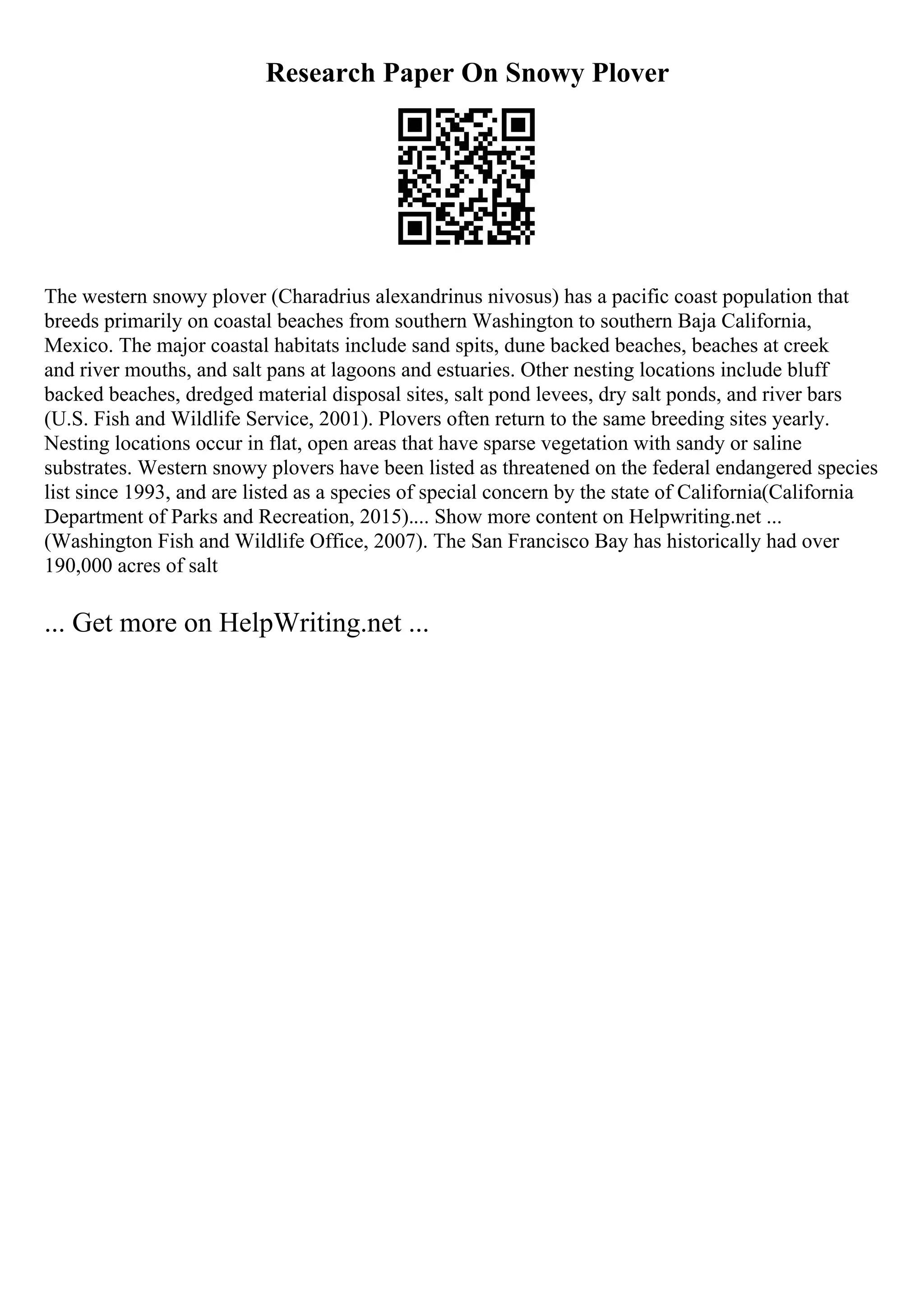 Research Paper On Snowy Plover
The western snowy plover (Charadrius alexandrinus nivosus) has a pacific coast population that
breeds primarily on coastal beaches from southern Washington to southern Baja California,
Mexico. The major coastal habitats include sand spits, dune backed beaches, beaches at creek
and river mouths, and salt pans at lagoons and estuaries. Other nesting locations include bluff
backed beaches, dredged material disposal sites, salt pond levees, dry salt ponds, and river bars
(U.S. Fish and Wildlife Service, 2001). Plovers often return to the same breeding sites yearly.
Nesting locations occur in flat, open areas that have sparse vegetation with sandy or saline
substrates. Western snowy plovers have been listed as threatened on the federal endangered species
list since 1993, and are listed as a species of special concern by the state of California(California
Department of Parks and Recreation, 2015).... Show more content on Helpwriting.net ...
(Washington Fish and Wildlife Office, 2007). The San Francisco Bay has historically had over
190,000 acres of salt
... Get more on HelpWriting.net ...
 