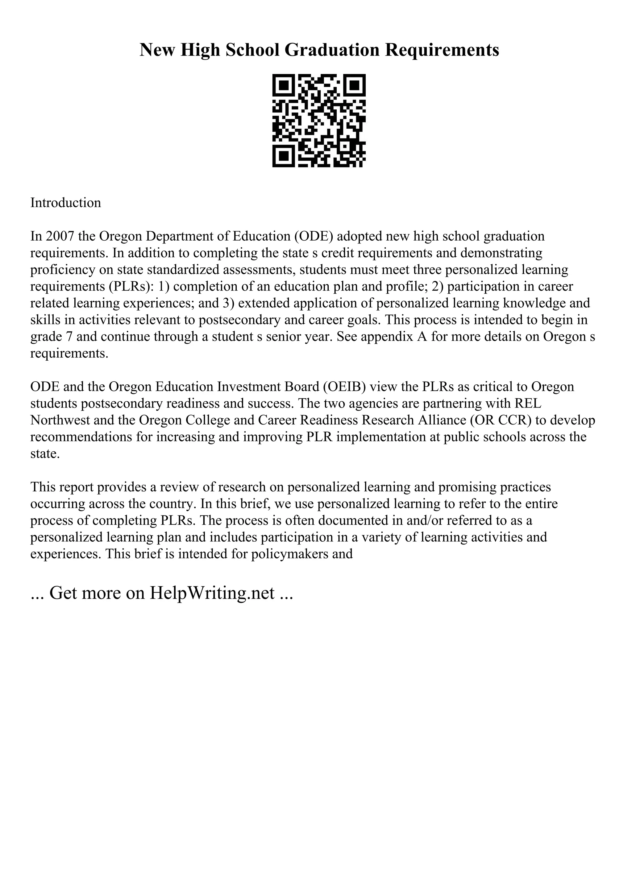 New High School Graduation Requirements
Introduction
In 2007 the Oregon Department of Education (ODE) adopted new high school graduation
requirements. In addition to completing the state s credit requirements and demonstrating
proficiency on state standardized assessments, students must meet three personalized learning
requirements (PLRs): 1) completion of an education plan and profile; 2) participation in career
related learning experiences; and 3) extended application of personalized learning knowledge and
skills in activities relevant to postsecondary and career goals. This process is intended to begin in
grade 7 and continue through a student s senior year. See appendix A for more details on Oregon s
requirements.
ODE and the Oregon Education Investment Board (OEIB) view the PLRs as critical to Oregon
students postsecondary readiness and success. The two agencies are partnering with REL
Northwest and the Oregon College and Career Readiness Research Alliance (OR CCR) to develop
recommendations for increasing and improving PLR implementation at public schools across the
state.
This report provides a review of research on personalized learning and promising practices
occurring across the country. In this brief, we use personalized learning to refer to the entire
process of completing PLRs. The process is often documented in and/or referred to as a
personalized learning plan and includes participation in a variety of learning activities and
experiences. This brief is intended for policymakers and
... Get more on HelpWriting.net ...
 