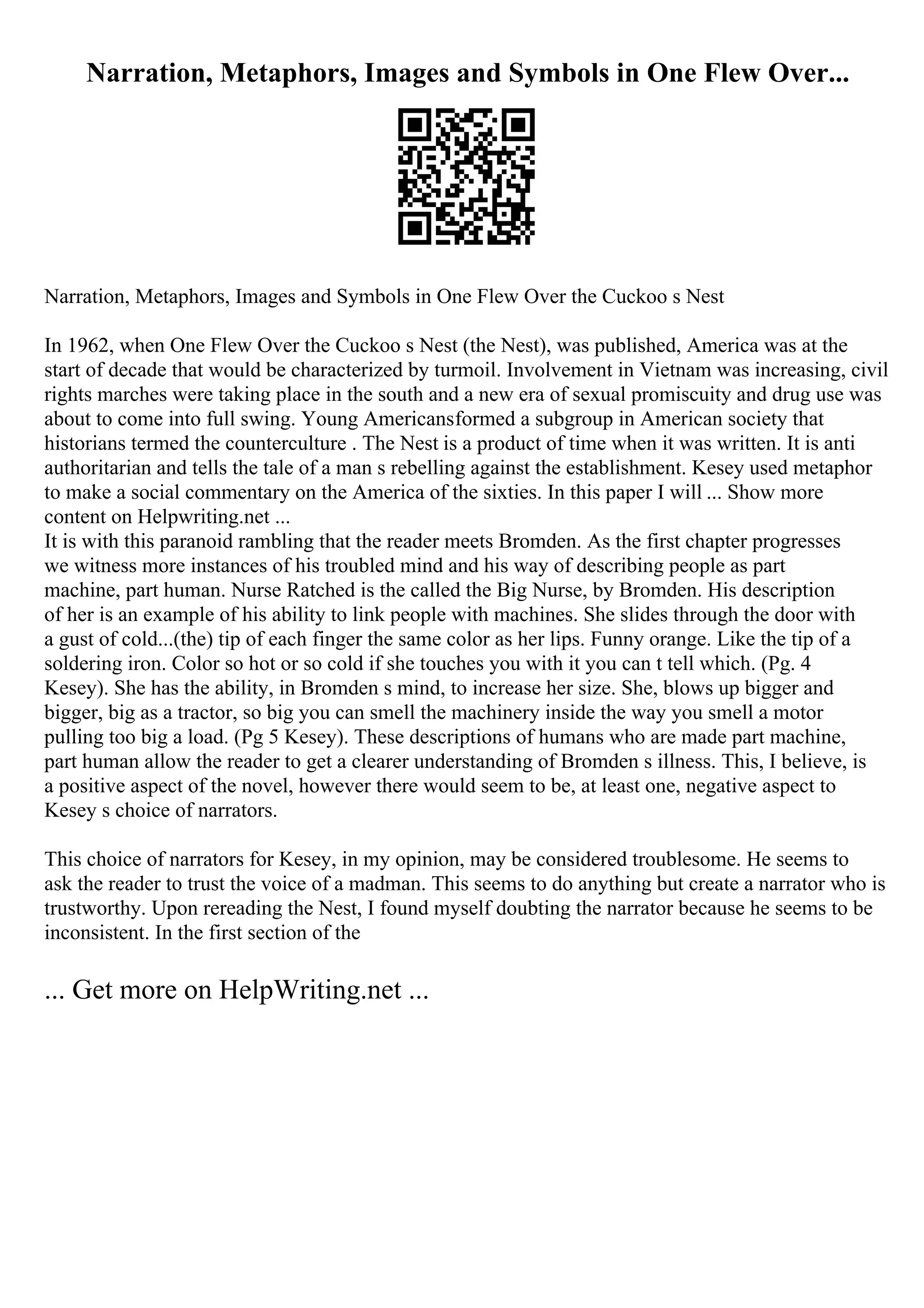 Narration, Metaphors, Images and Symbols in One Flew Over...
Narration, Metaphors, Images and Symbols in One Flew Over the Cuckoo s Nest
In 1962, when One Flew Over the Cuckoo s Nest (the Nest), was published, America was at the
start of decade that would be characterized by turmoil. Involvement in Vietnam was increasing, civil
rights marches were taking place in the south and a new era of sexual promiscuity and drug use was
about to come into full swing. Young Americansformed a subgroup in American society that
historians termed the counterculture . The Nest is a product of time when it was written. It is anti
authoritarian and tells the tale of a man s rebelling against the establishment. Kesey used metaphor
to make a social commentary on the America of the sixties. In this paper I will ... Show more
content on Helpwriting.net ...
It is with this paranoid rambling that the reader meets Bromden. As the first chapter progresses
we witness more instances of his troubled mind and his way of describing people as part
machine, part human. Nurse Ratched is the called the Big Nurse, by Bromden. His description
of her is an example of his ability to link people with machines. She slides through the door with
a gust of cold...(the) tip of each finger the same color as her lips. Funny orange. Like the tip of a
soldering iron. Color so hot or so cold if she touches you with it you can t tell which. (Pg. 4
Kesey). She has the ability, in Bromden s mind, to increase her size. She, blows up bigger and
bigger, big as a tractor, so big you can smell the machinery inside the way you smell a motor
pulling too big a load. (Pg 5 Kesey). These descriptions of humans who are made part machine,
part human allow the reader to get a clearer understanding of Bromden s illness. This, I believe, is
a positive aspect of the novel, however there would seem to be, at least one, negative aspect to
Kesey s choice of narrators.
This choice of narrators for Kesey, in my opinion, may be considered troublesome. He seems to
ask the reader to trust the voice of a madman. This seems to do anything but create a narrator who is
trustworthy. Upon rereading the Nest, I found myself doubting the narrator because he seems to be
inconsistent. In the first section of the
... Get more on HelpWriting.net ...
 